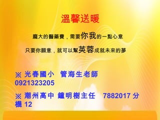 溫馨送暖
※ 光春國小 管海生老師
0921323205
※ 潮州高中 鐘明樹主任 7882017 分
機 12
龐大的醫藥費，需要你我的一點心意
只要你願意，就可以幫英蓉成就未來的夢
 