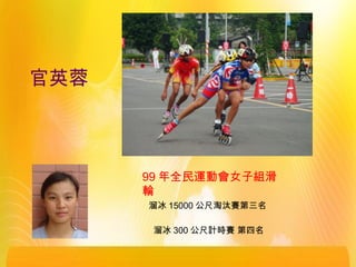 官英蓉
溜冰 300 公尺計時賽 第四名
99 年全民運動會女子組滑
輪
溜冰 15000 公尺淘汰賽第三名
 