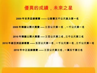 2009 年世界盃錦標賽 ------- 公路賽五千公尺接力第一名
2009 年韓國公開大獎賽 ----- 三百公尺第一名 , 一千公尺第一名
2010 年韓國公開大獎賽 ----- 三百公尺第二名 , 三千公尺第二名
2010 年雄亞洲盃錦標賽 ------ 五百公尺第一名 , 一千公尺第一名 , 三千公尺第一名
2010 年中正盃錦標賽 ------ 三百公尺第三名 , 一萬五千第三名
優異的成績，未來之星
 