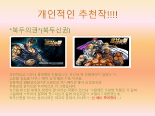 개인적인 추천작!!!!
*북두의권*(북두신권)
개인적으로 너무나 좋아했던 작품입니다. 무삭제 판 만화책마저 집에서 다
소장할 정도로 너무나 애착 있게 봤던 작품 이구요 .
일본에선 1984년/1987년 ½편으로 애니메이션 출시 되었었구요.
부론손의 원작으로 하라데쓰오 가 그렸습니다.
요즈음 비슷한 부류로 창천의 권 이라는 작품이 있으나 그림체만 모방한 작품인 거 같아
그림체와 스토리가 원작에 못미치는거 같아 아쉽더군요..ㅎ많이기대했었는데..
북두신권을 아시는 분이시라면 최고의 명대사..아시죠?? “넌 이미 죽어있다”…!
 