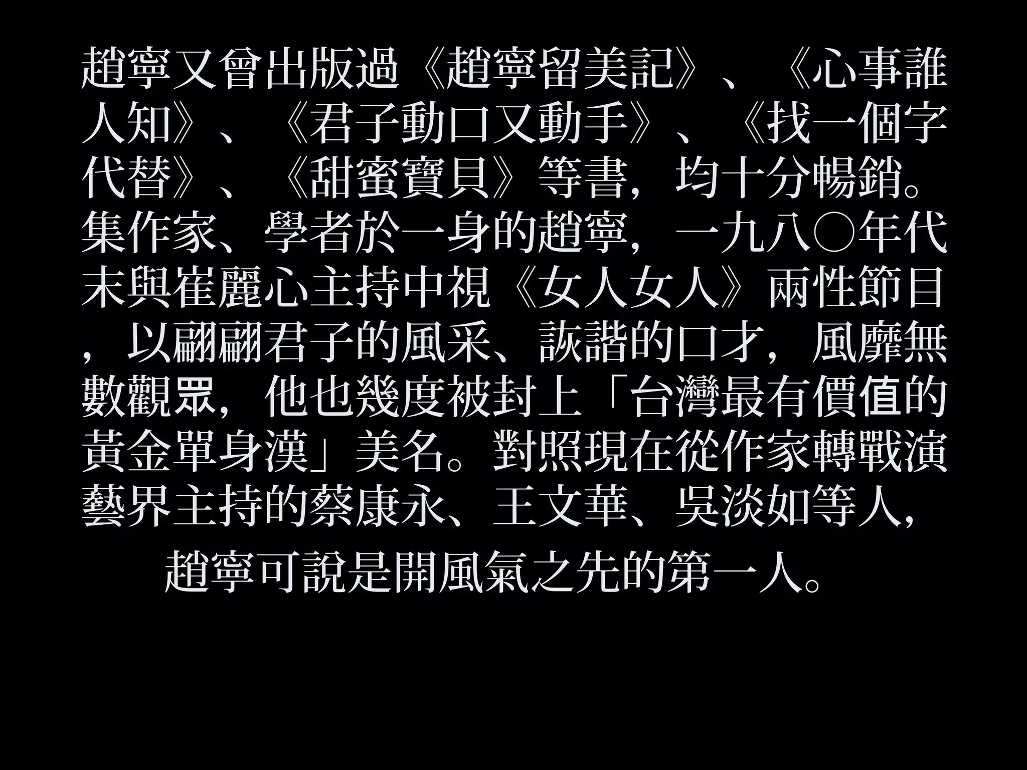 趙寧又曾出版過《趙寧留美記》、《心事誰
人知》、《君子動口又動手》、《找一個字
代替》、《甜蜜寶貝》等書，均十分暢銷。
集作家、學者於一身的趙寧，一九八○年代
末與崔麗心主持中視《女人女人》兩性節目
，以翩翩君子的風采、詼諧的口才，風靡無
數觀 ，他也幾度被封上「台灣最有價 的眾 值
黃金單身漢」美名。對照現在從作家轉戰演
藝界主持的蔡康永、王文華、吳淡如等人，
趙寧可說是開風氣之先的第一人。
 