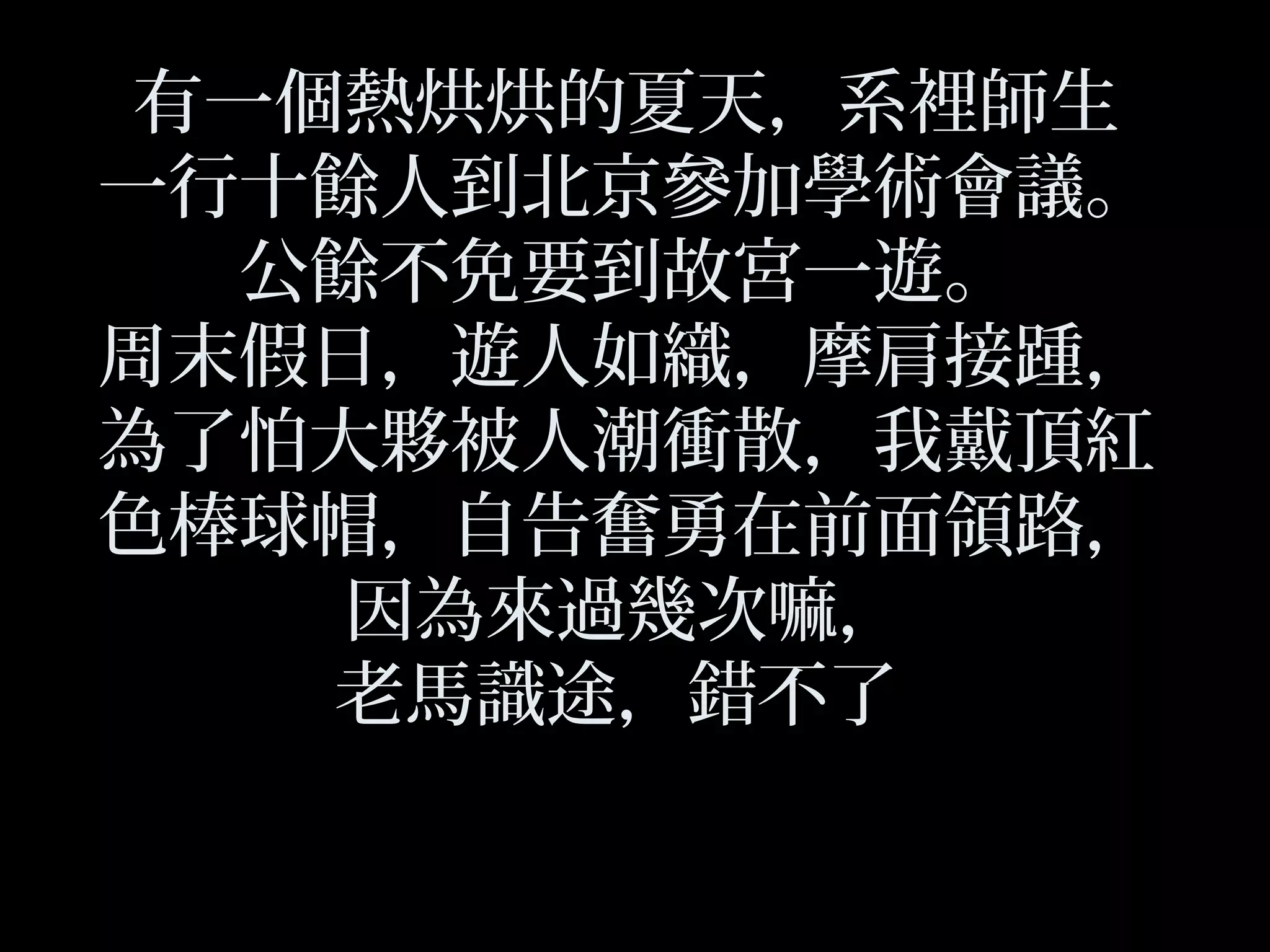 有一個熱烘烘的夏天，系裡師生
一行十餘人到北京參加學術會議。
公餘不免要到故宮一遊。
周末假日，遊人如織，摩肩接踵，
為了怕大夥被人潮衝散，我戴頂紅
色棒球帽，自告奮勇在前面領路，
因為來過幾次嘛，
老馬識途，錯不了
 