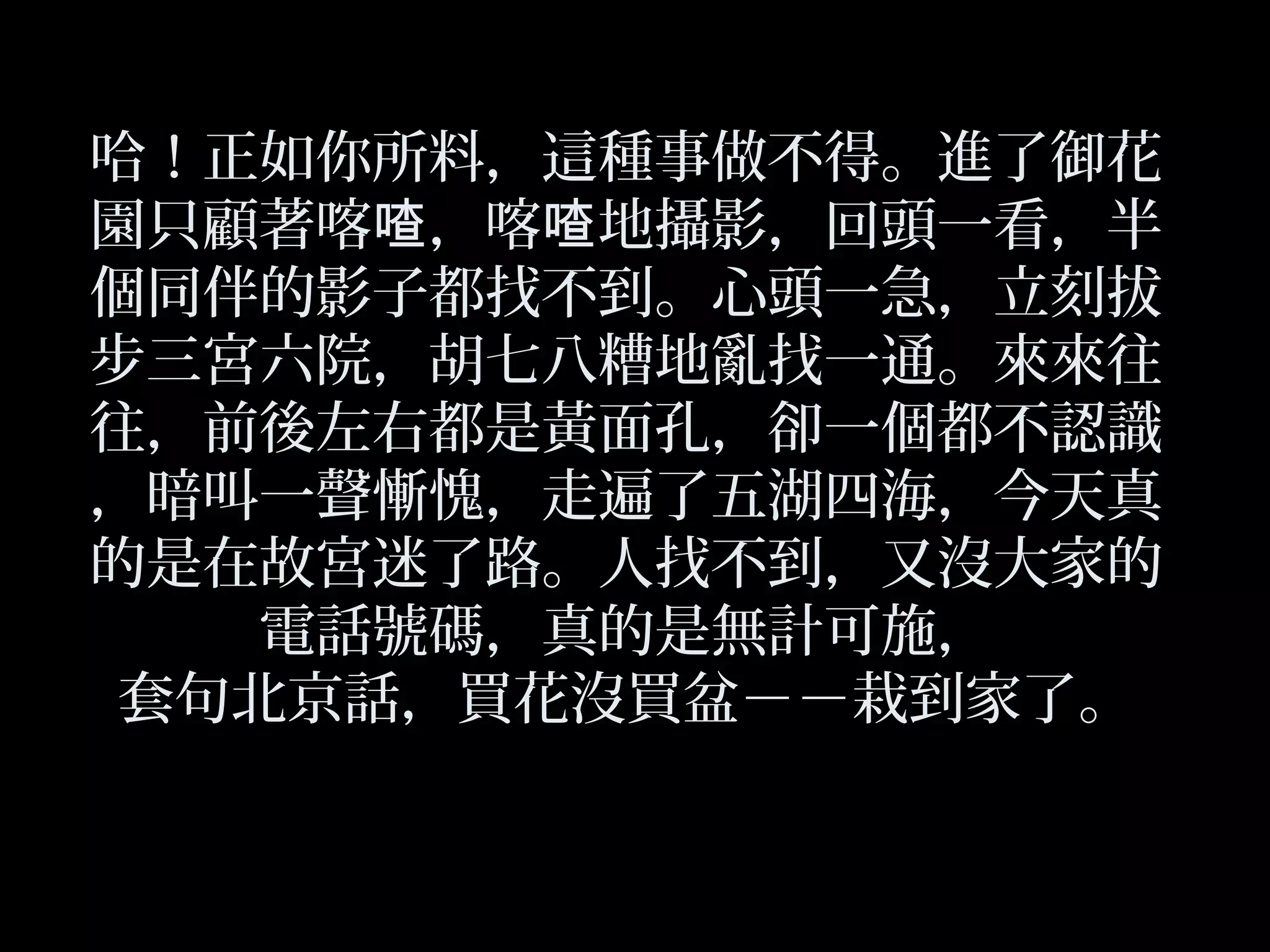 哈！正如你所料，這種事做不得。進了御花
園只顧著喀 ，喀 地攝影，回頭一看，半喳 喳
個同伴的影子都找不到。心頭一急，立刻拔
步三宮六院，胡七八糟地亂找一通。來來往
往，前後左右都是黃面孔，卻一個都不認識
，暗叫一聲慚愧，走遍了五湖四海，今天真
的是在故宮迷了路。人找不到，又沒大家的
電話號碼，真的是無計可施，
套句北京話，買花沒買盆－－栽到家了。
 