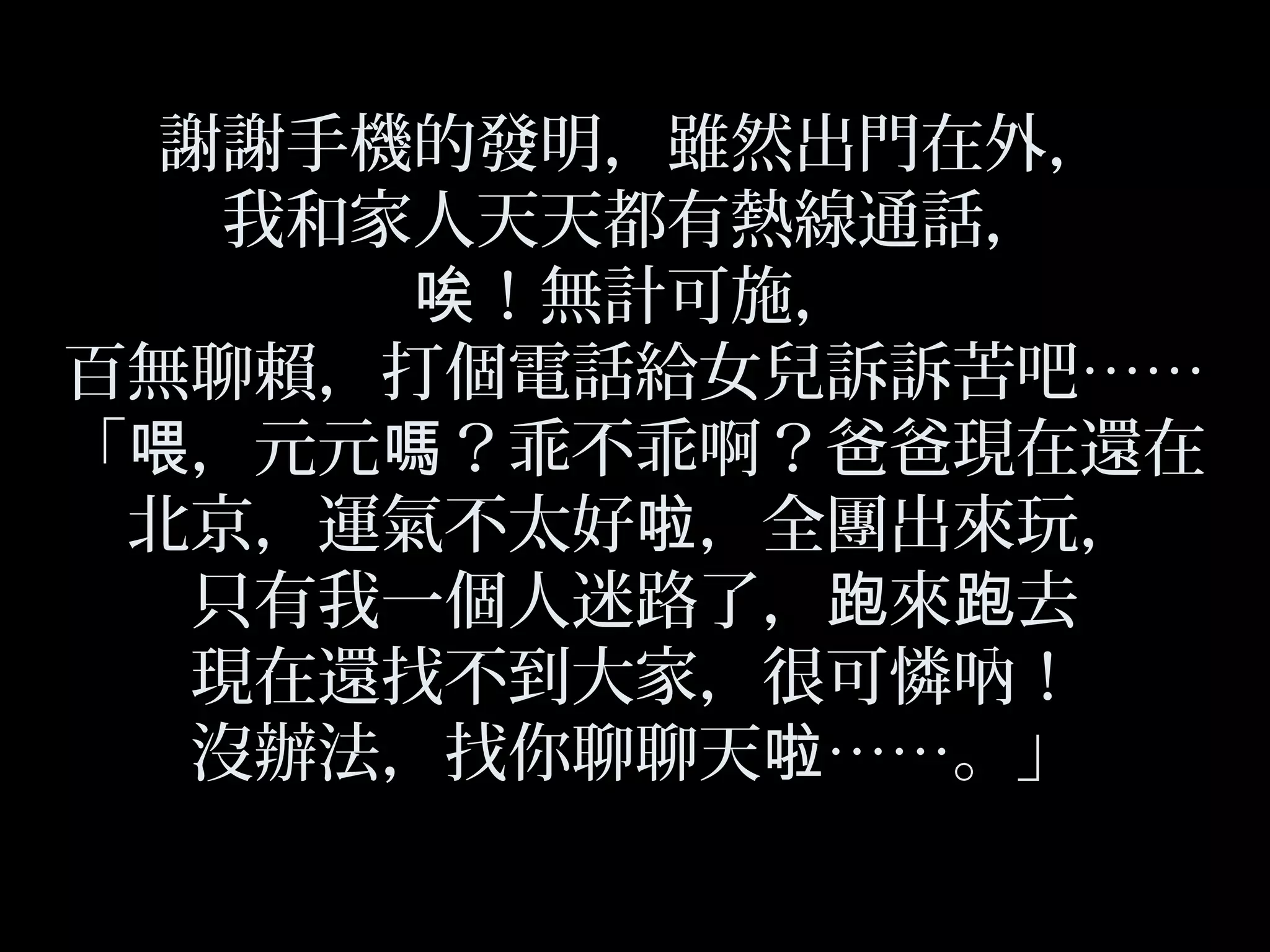 謝謝手機的發明，雖然出門在外，
我和家人天天都有熱線通話，
！無計可施，唉
百無聊賴，打個電話給女兒訴訴苦吧……
「 ，元元 ？乖不乖啊？爸爸現在還在喂 嗎
北京，運氣不太好 ，全團出來玩，啦
只有我一個人迷路了， 來 去跑 跑
現在還找不到大家，很可憐吶！
沒辦法，找你聊聊天 ……。」啦
 