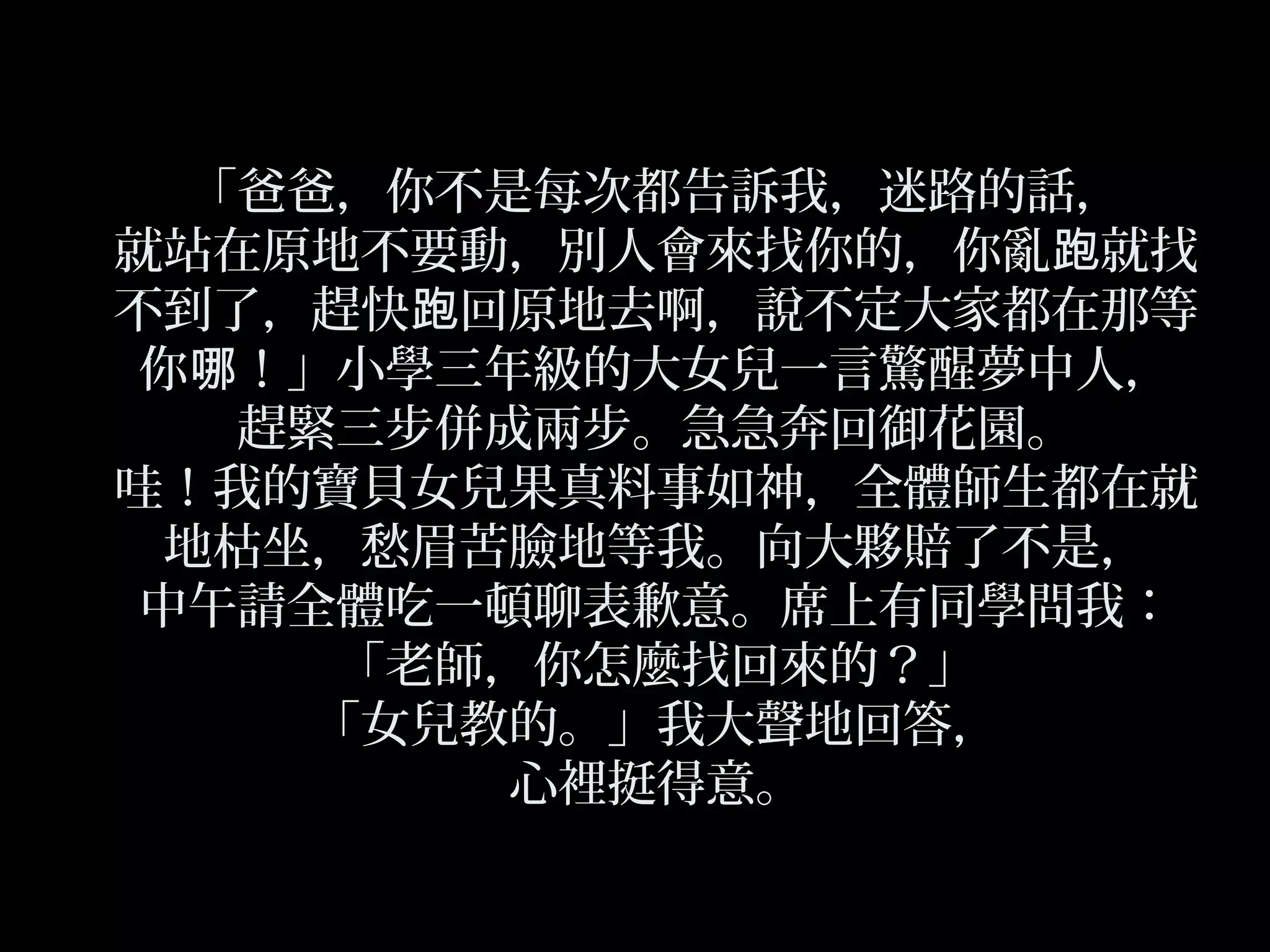 「爸爸，你不是每次都告訴我，迷路的話，
就站在原地不要動，別人會來找你的，你亂 就找跑
不到了，趕快 回原地去啊，說不定大家都在那等跑
你 ！」小學三年級的大女兒一言驚醒夢中人，哪
趕緊三步併成兩步。急急奔回御花園。
哇！我的寶貝女兒果真料事如神，全體師生都在就
地枯坐，愁眉苦臉地等我。向大夥賠了不是，
中午請全體吃一頓聊表歉意。席上有同學問我：
「老師，你怎麼找回來的？」
「女兒教的。」我大聲地回答，
心裡挺得意。
 