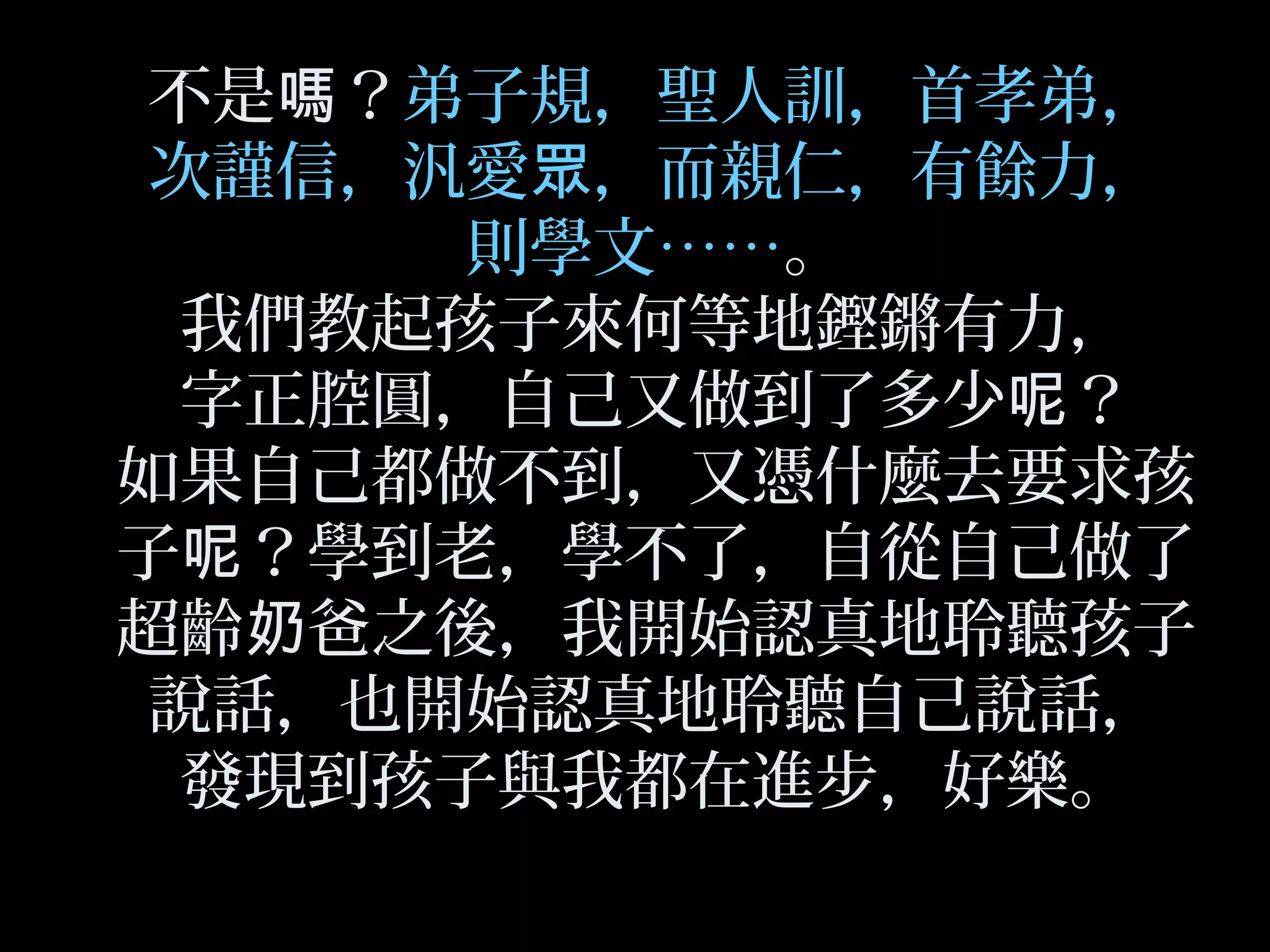 不是 ？嗎 弟子規，聖人訓，首孝弟，
次謹信，汎愛 ，而親仁，有餘力，眾
則學文……。
我們教起孩子來何等地鏗鏘有力，
字正腔圓，自己又做到了多少 ？呢
如果自己都做不到，又憑什麼去要求孩
子 ？學到老，學不了，自從自己做了呢
超齡 爸之後，我開始認真地聆聽孩子奶
說話，也開始認真地聆聽自己說話，
發現到孩子與我都在進步，好樂。
 