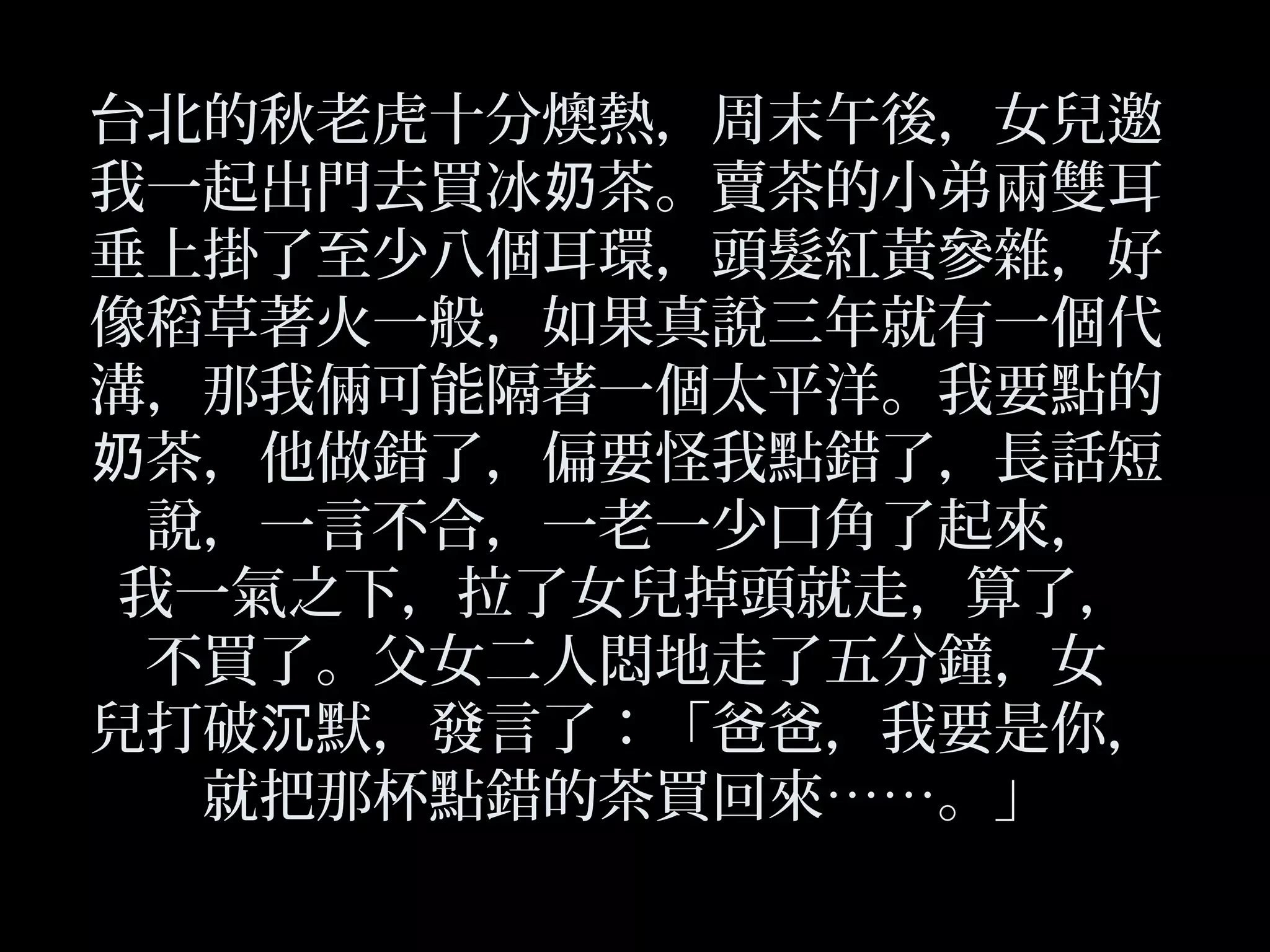 台北的秋老虎十分燠熱，周末午後，女兒邀
我一起出門去買冰 茶。賣茶的小弟兩雙耳奶
垂上掛了至少八個耳環，頭髮紅黃參雜，好
像稻草著火一般，如果真說三年就有一個代
溝，那我倆可能隔著一個太平洋。我要點的
茶，他做錯了，偏要怪我點錯了，長話短奶
說，一言不合，一老一少口角了起來，
我一氣之下，拉了女兒掉頭就走，算了，
不買了。父女二人悶地走了五分鐘，女
兒打破 默，發言了：「爸爸，我要是你，沉
就把那杯點錯的茶買回來……。」
 