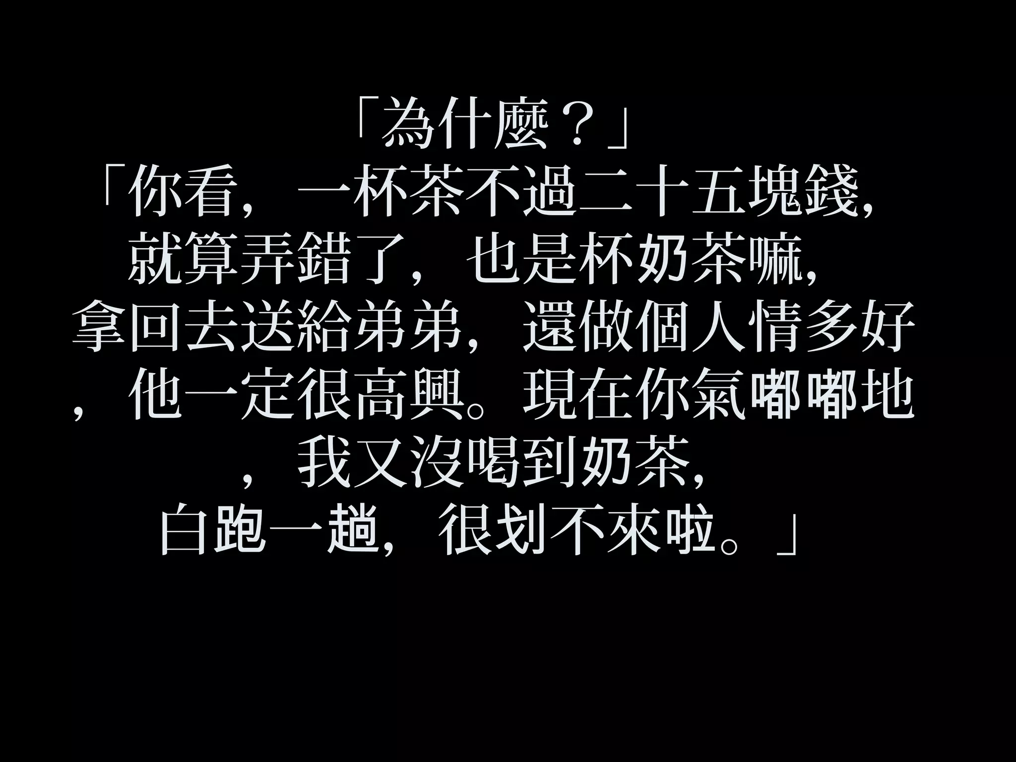 「為什麼？」
「你看，一杯茶不過二十五塊錢，
就算弄錯了，也是杯 茶嘛，奶
拿回去送給弟弟，還做個人情多好
，他一定很高興。現在你氣 地嘟嘟
，我又沒喝到 茶，奶
白 一 ，很 不來 。」跑 趟 划 啦
 