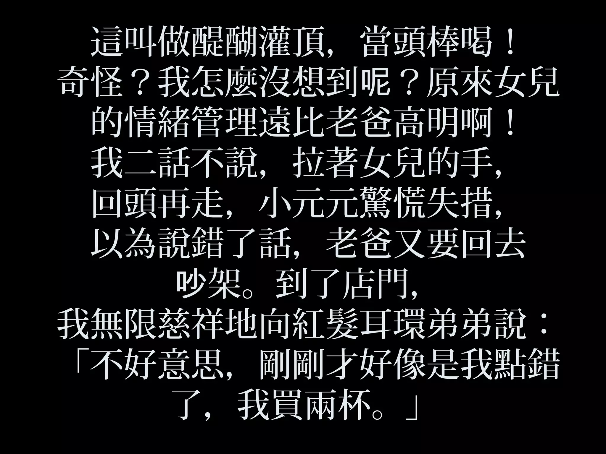 這叫做醍醐灌頂，當頭棒喝！
奇怪？我怎麼沒想到 ？原來女兒呢
的情緒管理遠比老爸高明啊！
我二話不說，拉著女兒的手，
回頭再走，小元元驚慌失措，
以為說錯了話，老爸又要回去
架。到了店門，吵
我無限慈祥地向紅髮耳環弟弟說：
「不好意思，剛剛才好像是我點錯
了，我買兩杯。」
 
