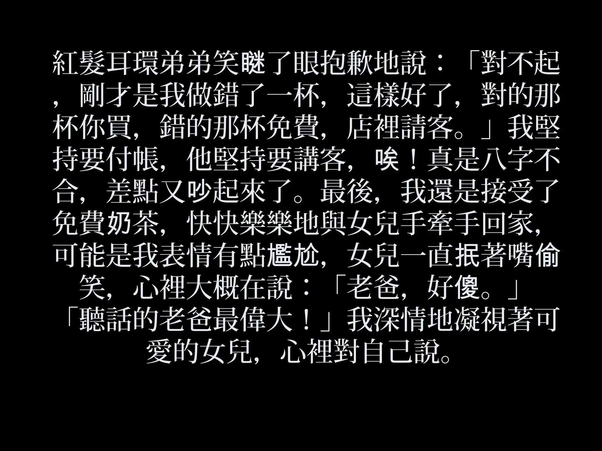 紅髮耳環弟弟笑 了眼抱歉地說：「對不起瞇
，剛才是我做錯了一杯，這樣好了，對的那
杯你買，錯的那杯免費，店裡請客。」我堅
持要付帳，他堅持要講客， ！真是八字不唉
合，差點又 起來了。最後，我還是接受了吵
免費 茶，快快樂樂地與女兒手牽手回家，奶
可能是我表情有點 ，女兒一直 著嘴尷尬 抿 偷
笑，心裡大概在說：「老爸，好 。」傻
「聽話的老爸最偉大！」我深情地凝視著可
愛的女兒，心裡對自己說。
 