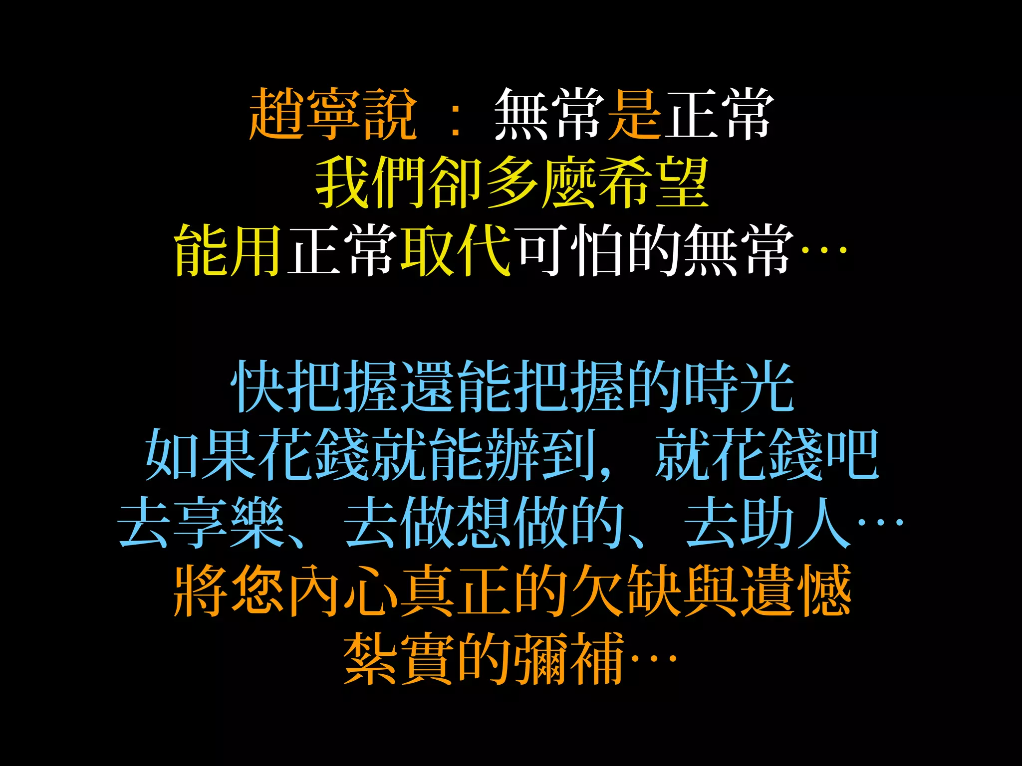 趙寧說 : 無常是正常
我們卻多麼希望
能用正常取代可怕的無常…
快把握還能把握的時光
如果花錢就能辦到，就花錢吧
去享樂、去做想做的、去助人…
將 內心真正的欠缺與遺憾您
紮實的彌補…
 