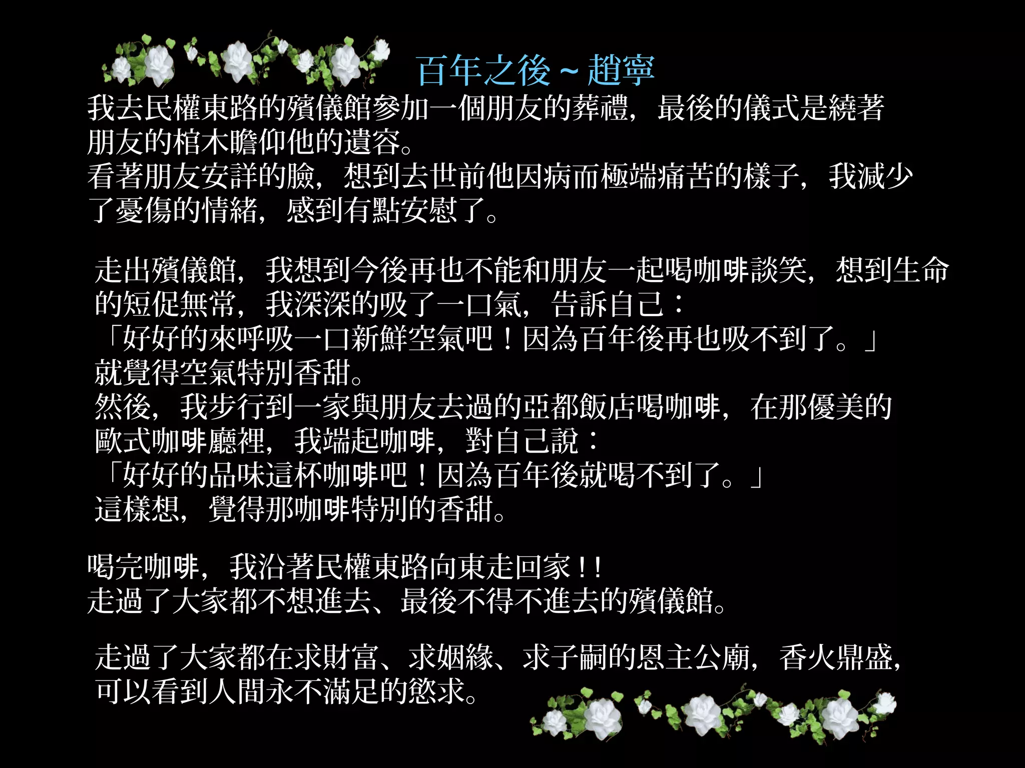 百年之後 ~ 趙寧
我去民權東路的殯儀館參加一個朋友的葬禮，最後的儀式是繞著
朋友的棺木瞻仰他的遺容。
看著朋友安詳的臉，想到去世前他因病而極端痛苦的樣子，我減少
了憂傷的情緒，感到有點安慰了。
走出殯儀館，我想到今後再也不能和朋友一起喝咖 談笑，想到生命啡
的短促無常，我深深的吸了一口氣，告訴自己：
「好好的來呼吸一口新鮮空氣吧！因為百年後再也吸不到了。」
就覺得空氣特別香甜。
然後，我步行到一家與朋友去過的亞都飯店喝咖 ，在那優美的啡
歐式咖 廳裡，我端起咖 ，對自己說：啡 啡
「好好的品味這杯咖 吧！因為百年後就喝不到了。」啡
這樣想，覺得那咖 特別的香甜。啡
喝完咖 ，我沿著民權東路向東走回家啡 ! !
走過了大家都不想進去、最後不得不進去的殯儀館。
走過了大家都在求財富、求姻緣、求子嗣的恩主公廟，香火鼎盛，
可以看到人間永不滿足的慾求。
 