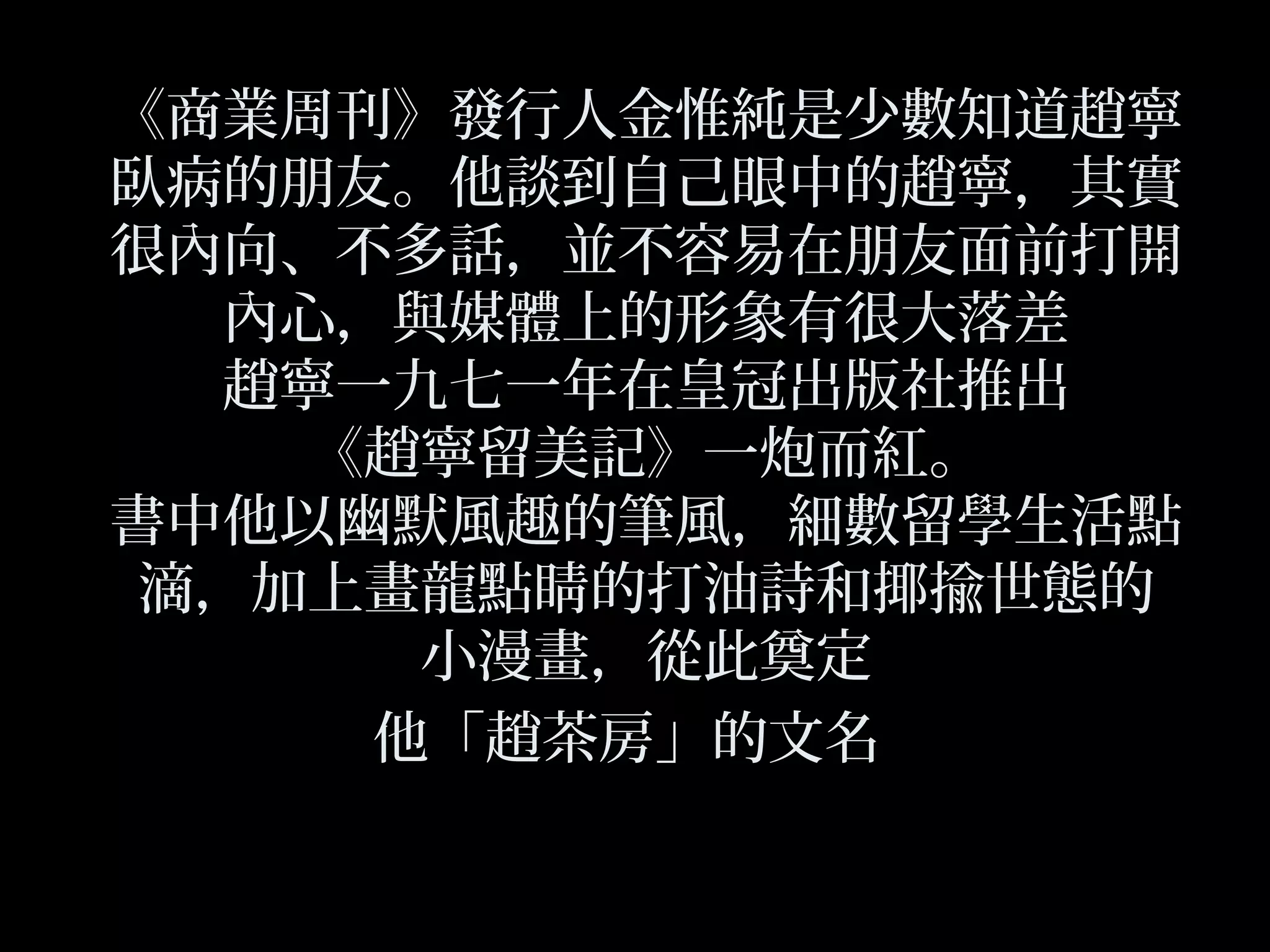 《商業周刊》發行人金惟純是少數知道趙寧
臥病的朋友。他談到自己眼中的趙寧，其實
很內向、不多話，並不容易在朋友面前打開
內心，與媒體上的形象有很大落差
趙寧一九七一年在皇冠出版社推出
《趙寧留美記》一炮而紅。
書中他以幽默風趣的筆風，細數留學生活點
滴，加上畫龍點睛的打油詩和揶揄世態的
小漫畫，從此奠定
他「趙茶房」的文名
 