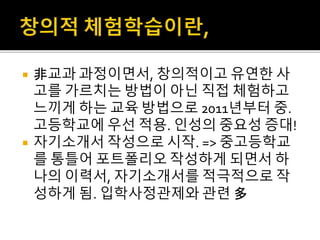  非교과 과정이면서, 창의적이고 유연한 사
고를 가르치는 방법이 아닌 직접 체험하고
느끼게 하는 교육 방법으로 2011년부터 중.
고등학교에 우선 적용. 인성의 중요성 증대!
 자기소개서 작성으로 시작. => 중고등학교
를 통틀어 포트폴리오 작성하게 되면서 하
나의 이력서, 자기소개서를 적극적으로 작
성하게 됨. 입학사정관제와 관련 多
 