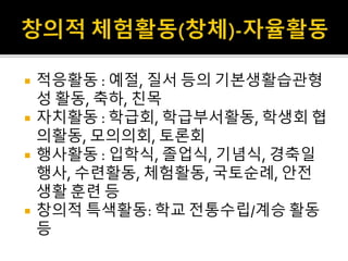  적응활동 : 예절, 질서 등의 기본생활습관형
성 활동, 축하, 친목
 자치활동 : 학급회, 학급부서활동, 학생회 협
의활동, 모의의회, 토론회
 행사활동 : 입학식, 졸업식, 기념식, 경축일
행사, 수련활동, 체험활동, 국토순례, 안전
생활 훈련 등
 창의적 특색활동: 학교 전통수립/계승 활동
등
 