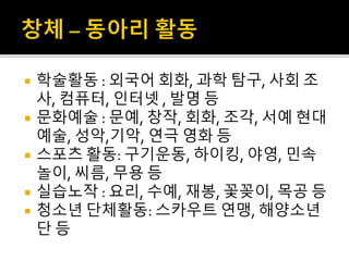 학술활동 : 외국어 회화, 과학 탐구, 사회 조
사, 컴퓨터, 인터넷 , 발명 등
 문화예술 : 문예, 창작, 회화, 조각, 서예 현대
예술, 성악,기악, 연극 영화 등
 스포츠 활동: 구기운동, 하이킹, 야영, 민속
놀이, 씨름, 무용 등
 실습노작 : 요리, 수예, 재봉, 꽃꽂이, 목공 등
 청소년 단체활동: 스카우트 연맹, 해양소년
단 등
 