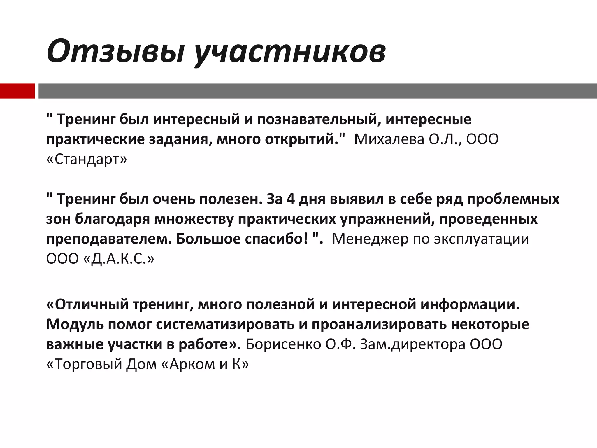 Отзывы участников
" Тренинг был интересный и познавательный, интересные
практические задания, много открытий." Михалева О.Л., ООО
«Стандарт»
" Тренинг был очень полезен. За 4 дня выявил в себе ряд проблемных
зон благодаря множеству практических упражнений, проведенных
преподавателем. Большое спасибо! ". Менеджер по эксплуатации
ООО «Д.А.К.С.»
«Отличный тренинг, много полезной и интересной информации.
Модуль помог систематизировать и проанализировать некоторые
важные участки в работе». Борисенко О.Ф. Зам.директора ООО
«Торговый Дом «Арком и К»
 