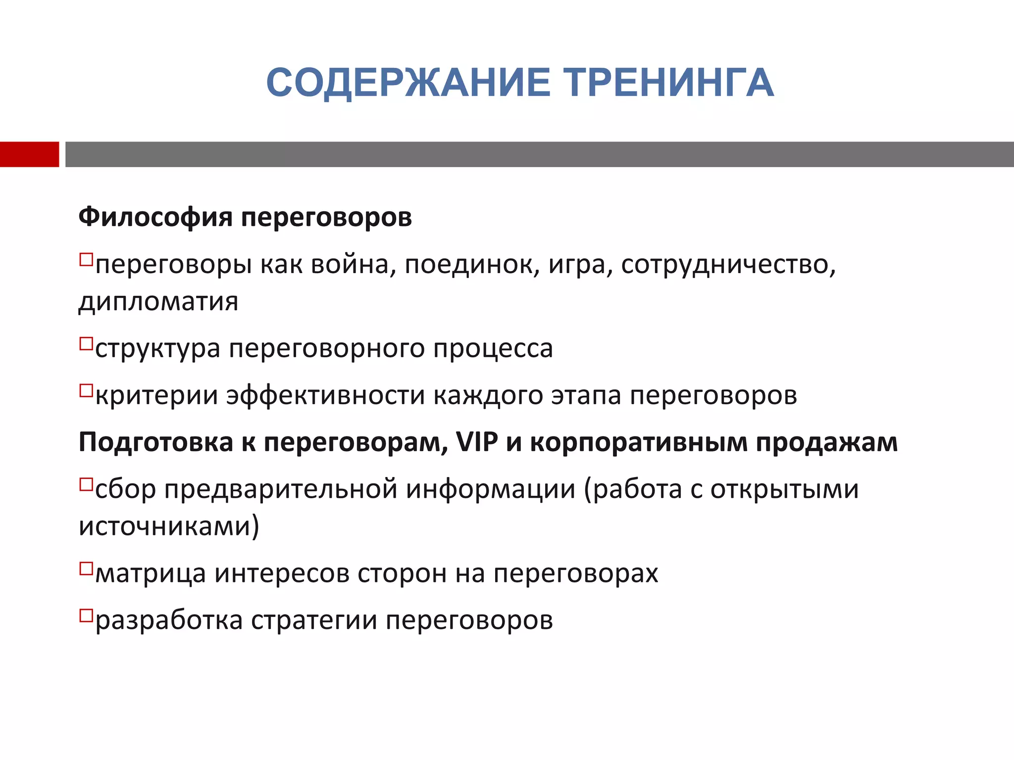 СОДЕРЖАНИЕ ТРЕНИНГА
Философия переговоров
переговоры как война, поединок, игра, сотрудничество,
дипломатия
структура переговорного процесса
критерии эффективности каждого этапа переговоров
Подготовка к переговорам, VIP и корпоративным продажам
сбор предварительной информации (работа с открытыми
источниками)
матрица интересов сторон на переговорах
разработка стратегии переговоров
 