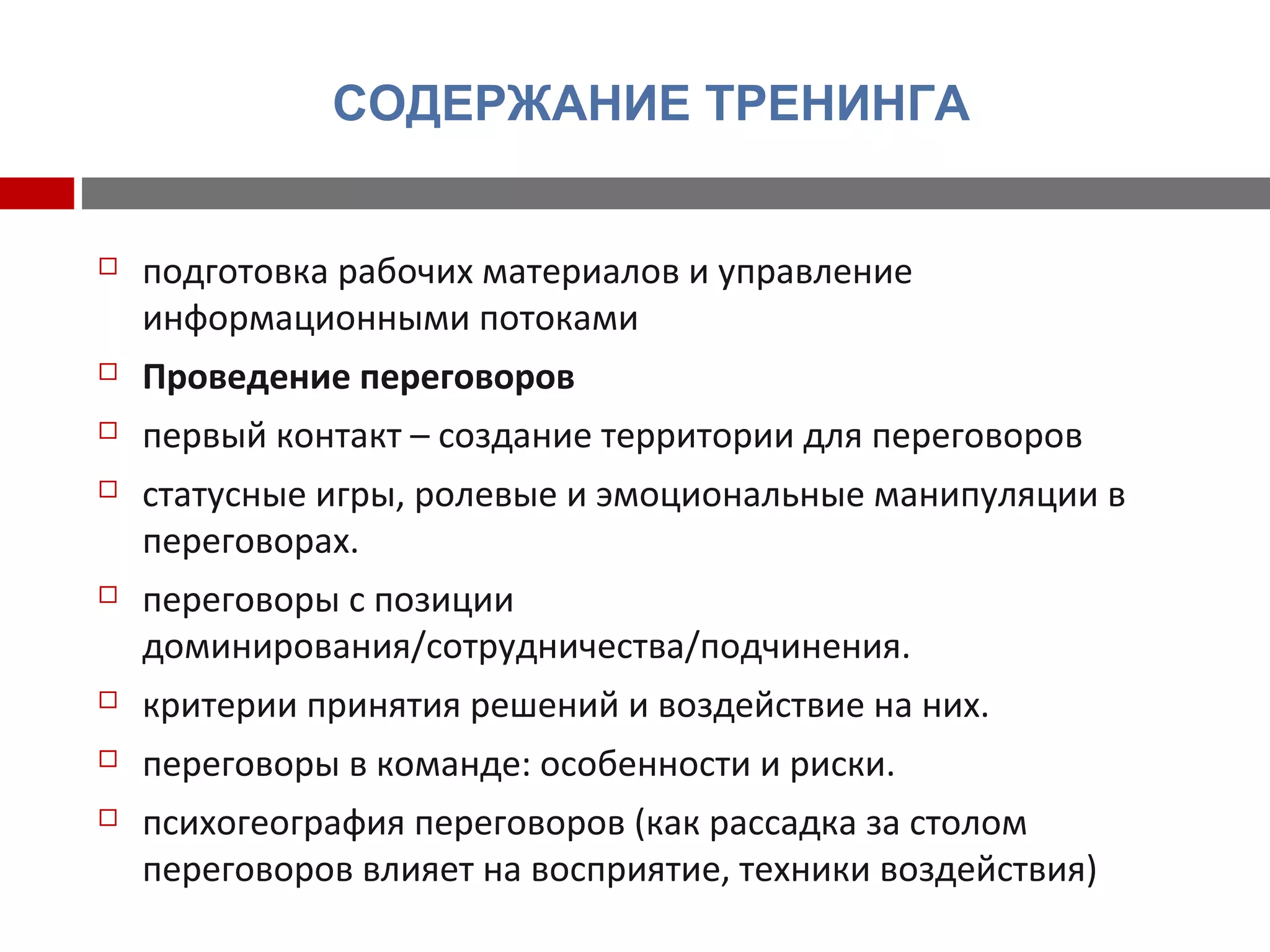 СОДЕРЖАНИЕ ТРЕНИНГА
 подготовка рабочих материалов и управление
информационными потоками
 Проведение переговоров
 первый контакт – создание территории для переговоров
 статусные игры, ролевые и эмоциональные манипуляции в
переговорах.
 переговоры с позиции
доминирования/сотрудничества/подчинения.
 критерии принятия решений и воздействие на них.
 переговоры в команде: особенности и риски.
 психогеография переговоров (как рассадка за столом
переговоров влияет на восприятие, техники воздействия)
 