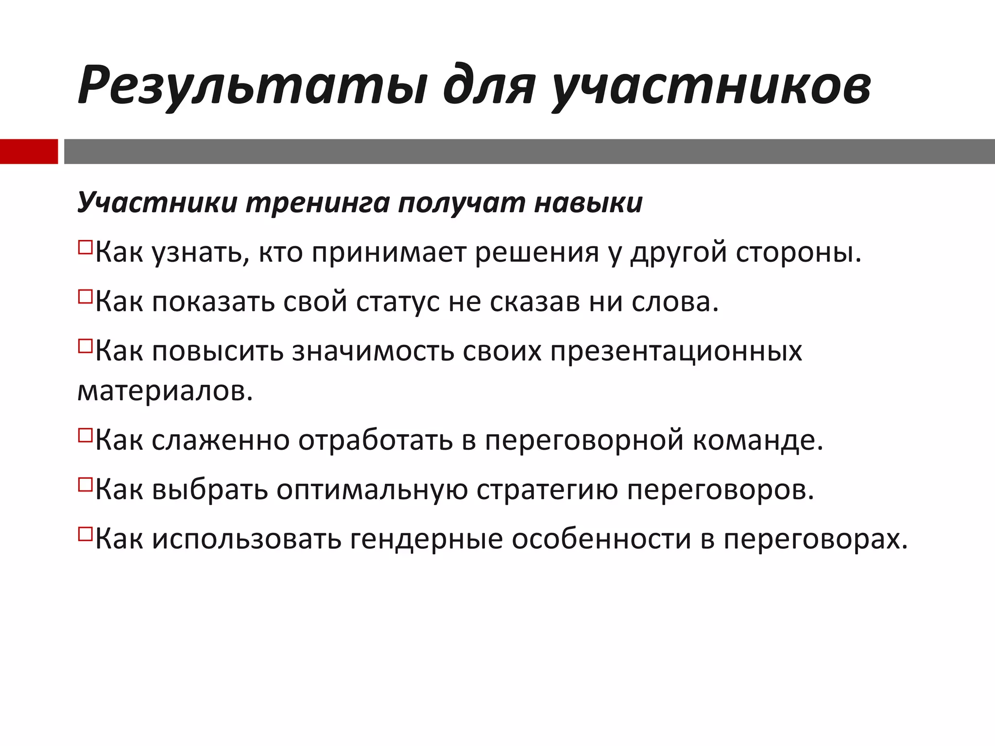 Результаты для участников
Участники тренинга получат навыки
Как узнать, кто принимает решения у другой стороны.
Как показать свой статус не сказав ни слова.
Как повысить значимость своих презентационных
материалов.
Как слаженно отработать в переговорной команде.
Как выбрать оптимальную стратегию переговоров.
Как использовать гендерные особенности в переговорах.
 