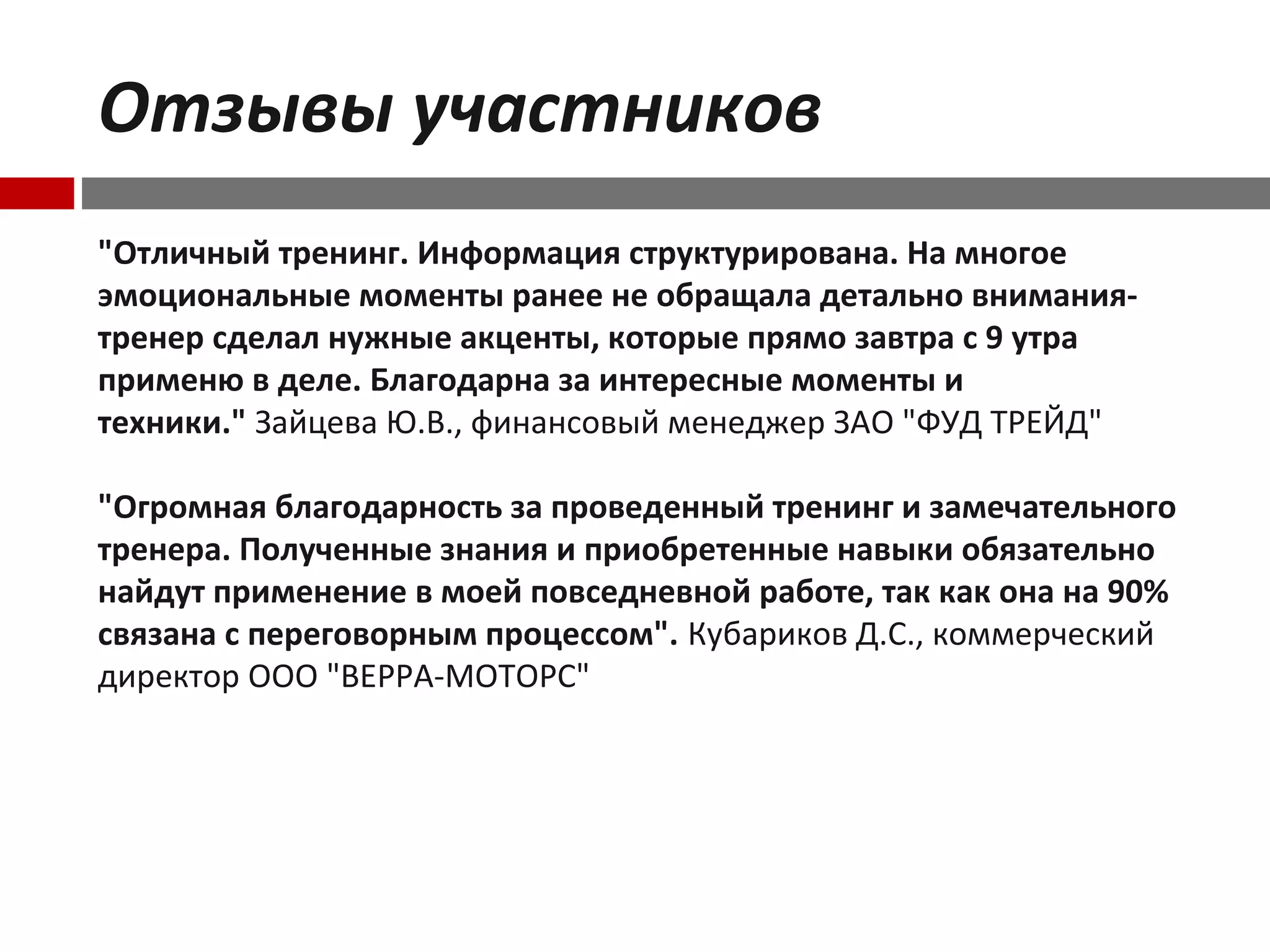 Отзывы участников
"Отличный тренинг. Информация структурирована. На многое
эмоциональные моменты ранее не обращала детально внимания-
тренер сделал нужные акценты, которые прямо завтра с 9 утра
применю в деле. Благодарна за интересные моменты и
техники." Зайцева Ю.В., финансовый менеджер ЗАО "ФУД ТРЕЙД"
"Огромная благодарность за проведенный тренинг и замечательного
тренера. Полученные знания и приобретенные навыки обязательно
найдут применение в моей повседневной работе, так как она на 90%
связана с переговорным процессом". Кубариков Д.С., коммерческий
директор ООО "ВЕРРА-МОТОРС"
 