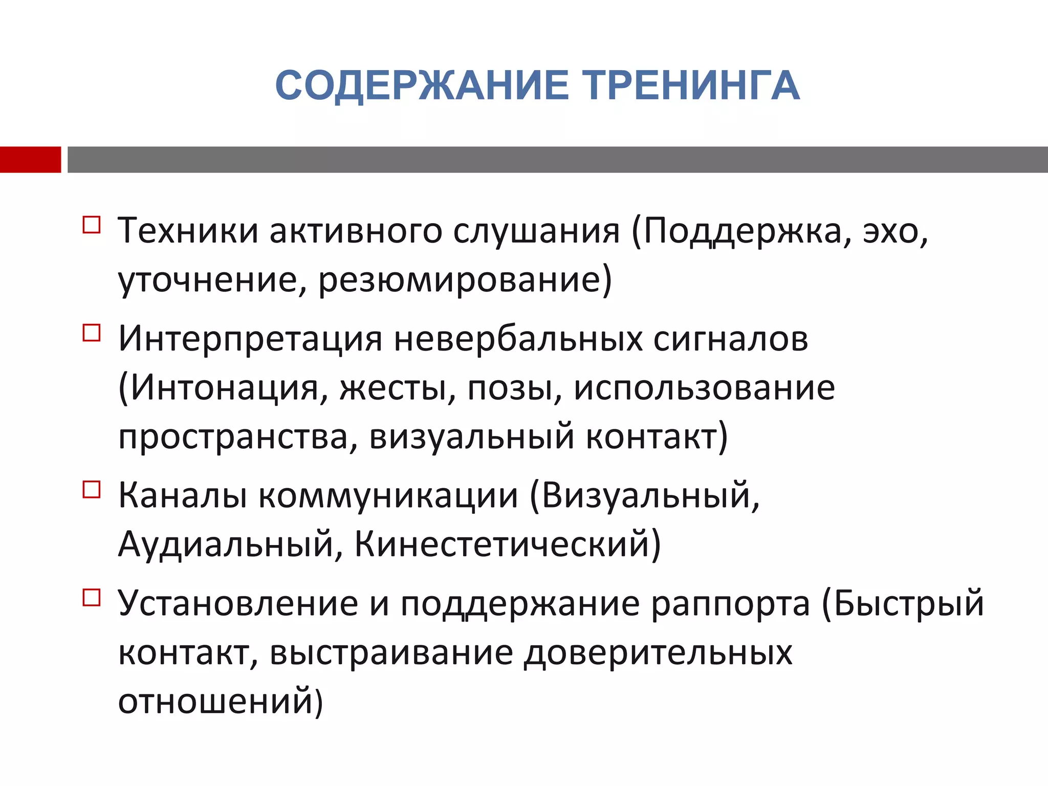 СОДЕРЖАНИЕ ТРЕНИНГА
 Техники активного слушания (Поддержка, эхо,
уточнение, резюмирование)
 Интерпретация невербальных сигналов
(Интонация, жесты, позы, использование
пространства, визуальный контакт)
 Каналы коммуникации (Визуальный,
Аудиальный, Кинестетический)
 Установление и поддержание раппорта (Быстрый
контакт, выстраивание доверительных
отношений)
 