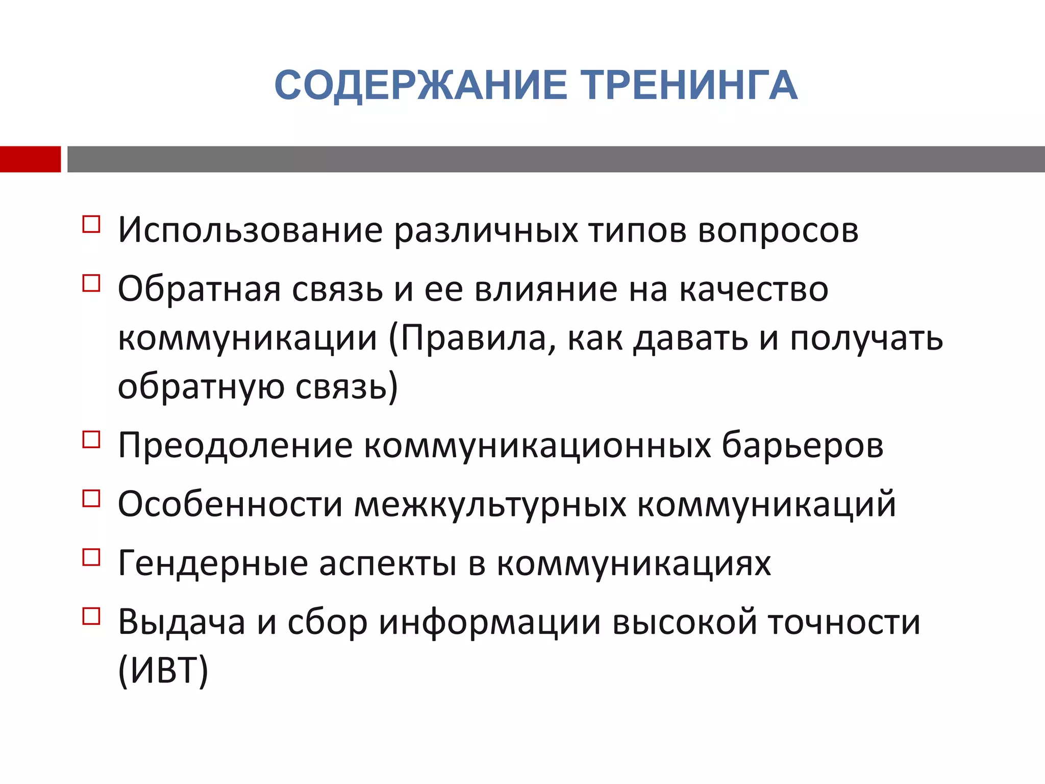 СОДЕРЖАНИЕ ТРЕНИНГА
 Использование различных типов вопросов
 Обратная связь и ее влияние на качество
коммуникации (Правила, как давать и получать
обратную связь)
 Преодоление коммуникационных барьеров
 Особенности межкультурных коммуникаций
 Гендерные аспекты в коммуникациях
 Выдача и сбор информации высокой точности
(ИВТ)
 