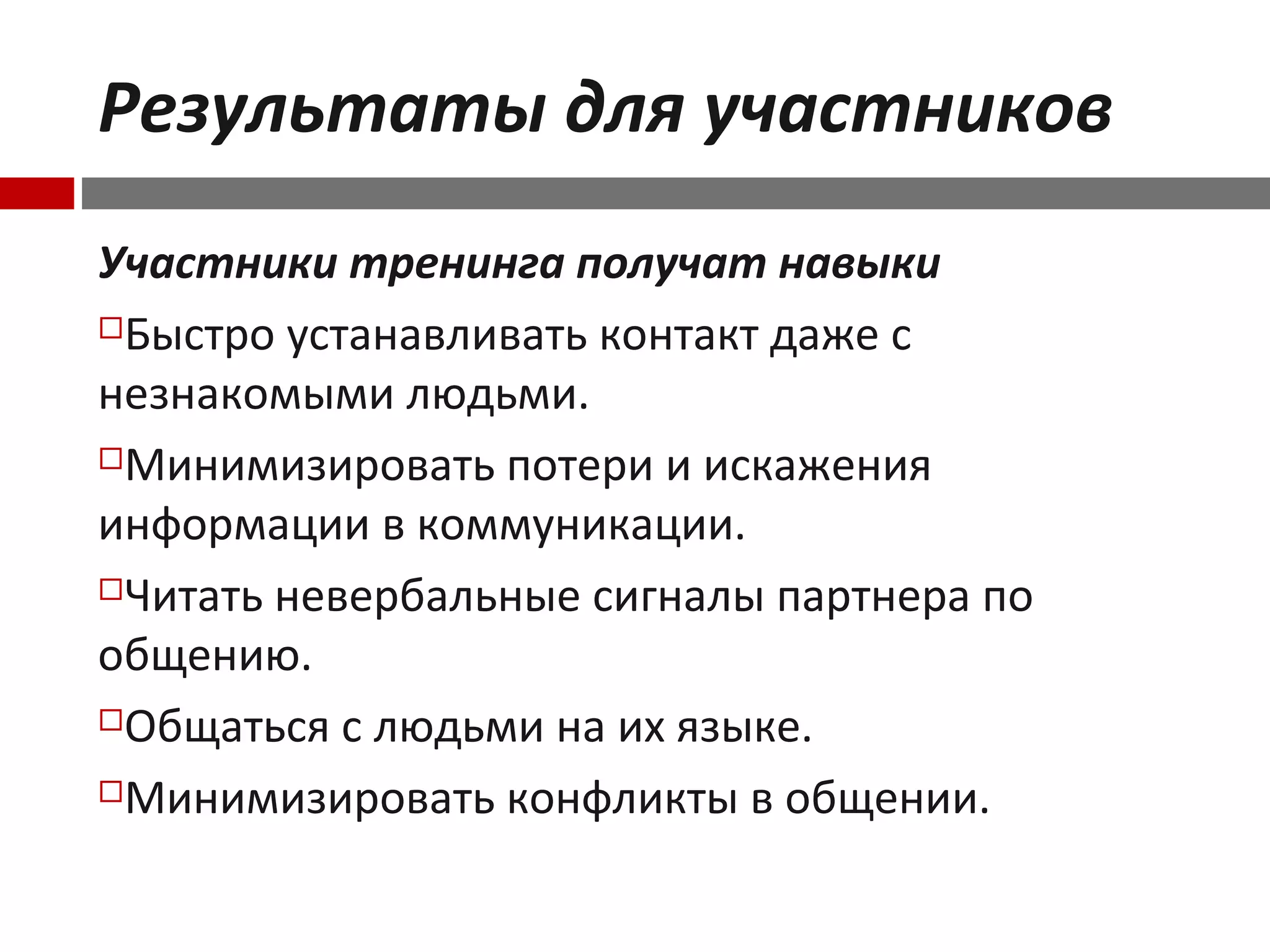 Результаты для участников
Участники тренинга получат навыки
Быстро устанавливать контакт даже с
незнакомыми людьми.
Минимизировать потери и искажения
информации в коммуникации.
Читать невербальные сигналы партнера по
общению.
Общаться с людьми на их языке.
Минимизировать конфликты в общении.
 