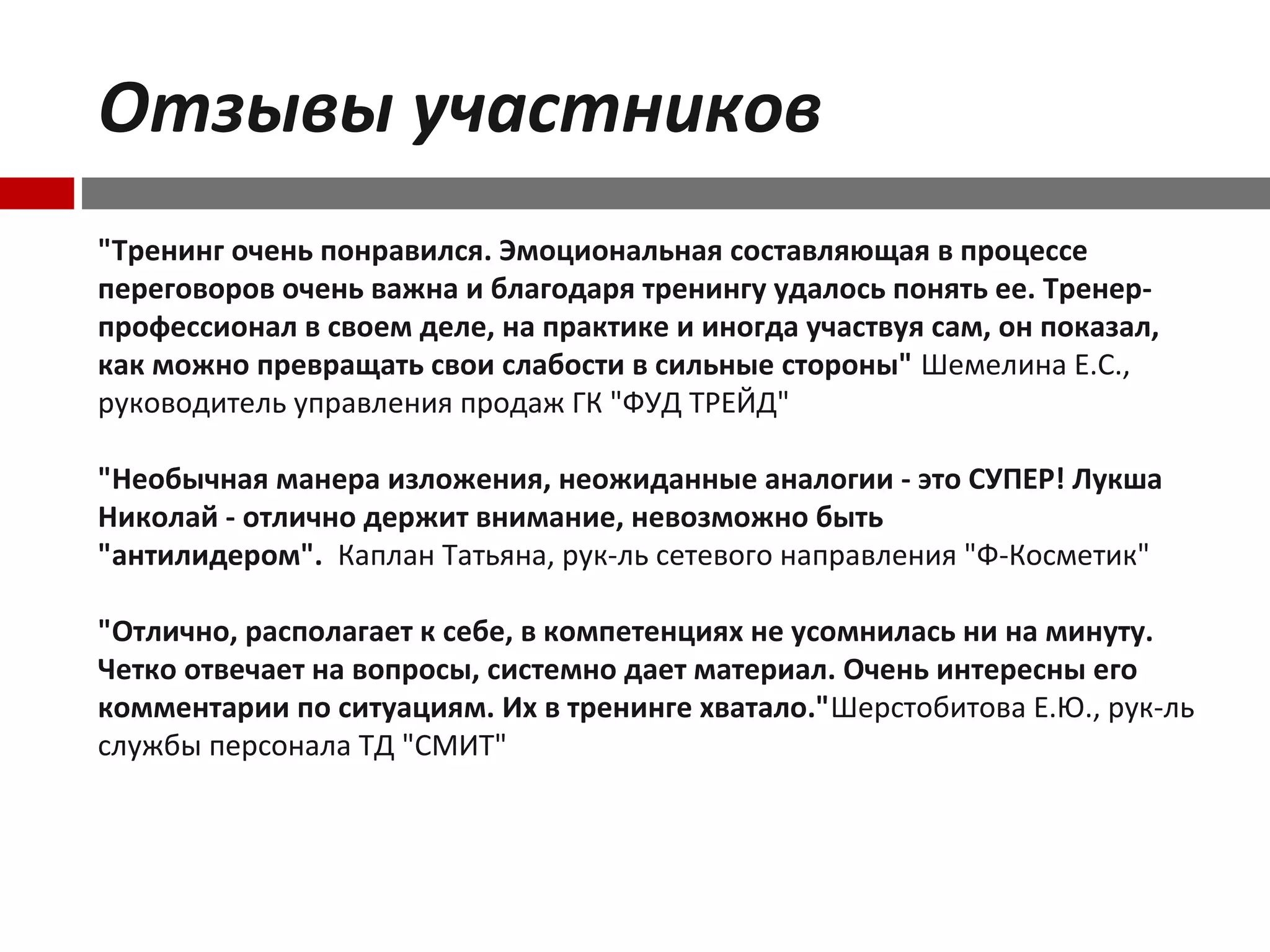 Отзывы участников
"Тренинг очень понравился. Эмоциональная составляющая в процессе
переговоров очень важна и благодаря тренингу удалось понять ее. Тренер-
профессионал в своем деле, на практике и иногда участвуя сам, он показал,
как можно превращать свои слабости в сильные стороны" Шемелина Е.С.,
руководитель управления продаж ГК "ФУД ТРЕЙД"
"Необычная манера изложения, неожиданные аналогии - это СУПЕР! Лукша
Николай - отлично держит внимание, невозможно быть
"антилидером". Каплан Татьяна, рук-ль сетевого направления "Ф-Косметик"
"Отлично, располагает к себе, в компетенциях не усомнилась ни на минуту.
Четко отвечает на вопросы, системно дает материал. Очень интересны его
комментарии по ситуациям. Их в тренинге хватало."Шерстобитова Е.Ю., рук-ль
службы персонала ТД "СМИТ"
 