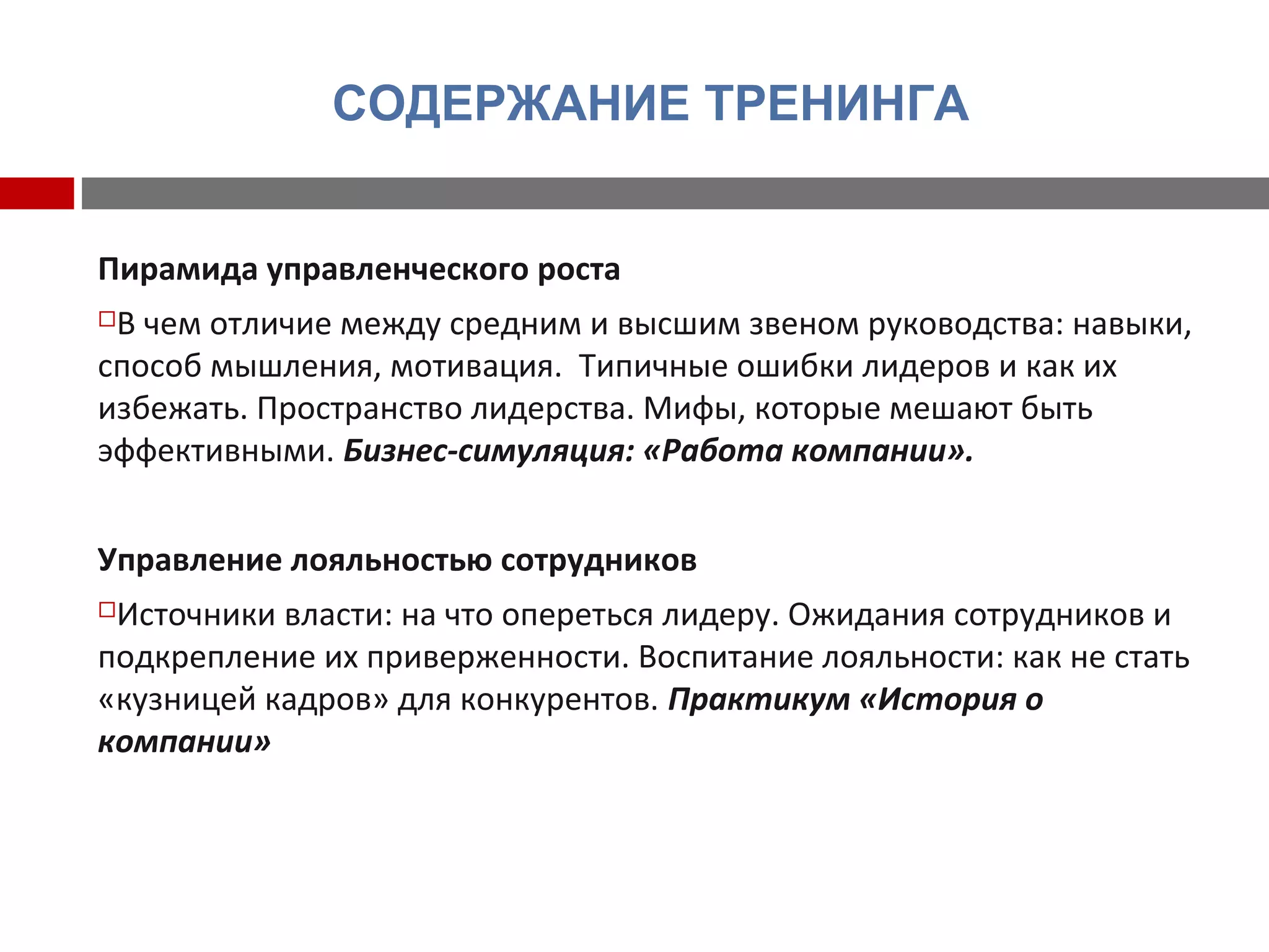 СОДЕРЖАНИЕ ТРЕНИНГА
Пирамида управленческого роста
В чем отличие между средним и высшим звеном руководства: навыки,
способ мышления, мотивация. Типичные ошибки лидеров и как их
избежать. Пространство лидерства. Мифы, которые мешают быть
эффективными. Бизнес-симуляция: «Работа компании».
Управление лояльностью сотрудников
Источники власти: на что опереться лидеру. Ожидания сотрудников и
подкрепление их приверженности. Воспитание лояльности: как не стать
«кузницей кадров» для конкурентов. Практикум «История о
компании»
 