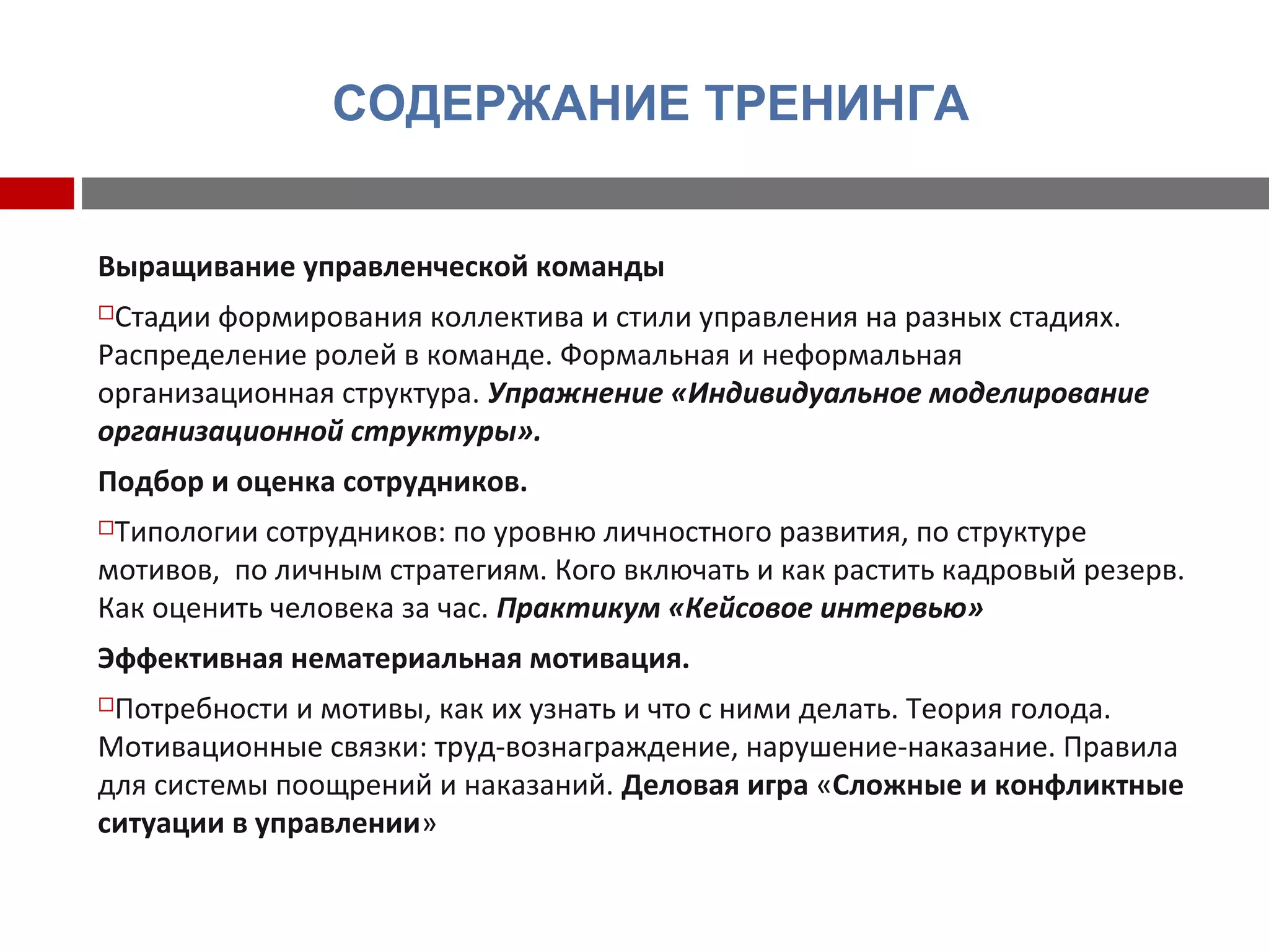 СОДЕРЖАНИЕ ТРЕНИНГА
Выращивание управленческой команды
Стадии формирования коллектива и стили управления на разных стадиях.
Распределение ролей в команде. Формальная и неформальная
организационная структура. Упражнение «Индивидуальное моделирование
организационной структуры».
Подбор и оценка сотрудников.
Типологии сотрудников: по уровню личностного развития, по структуре
мотивов, по личным стратегиям. Кого включать и как растить кадровый резерв.
Как оценить человека за час. Практикум «Кейсовое интервью»
Эффективная нематериальная мотивация.
Потребности и мотивы, как их узнать и что с ними делать. Теория голода.
Мотивационные связки: труд-вознаграждение, нарушение-наказание. Правила
для системы поощрений и наказаний. Деловая игра «Сложные и конфликтные
ситуации в управлении»
 