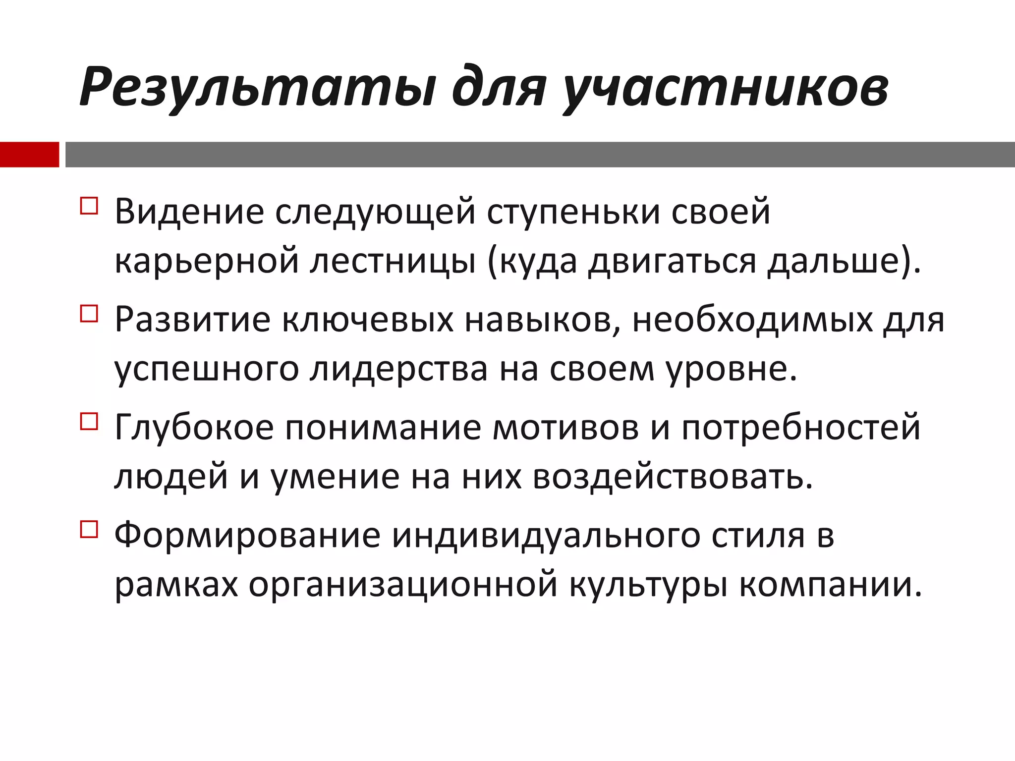 Результаты для участников
 Видение следующей ступеньки своей
карьерной лестницы (куда двигаться дальше).
 Развитие ключевых навыков, необходимых для
успешного лидерства на своем уровне.
 Глубокое понимание мотивов и потребностей
людей и умение на них воздействовать.
 Формирование индивидуального стиля в
рамках организационной культуры компании.
 