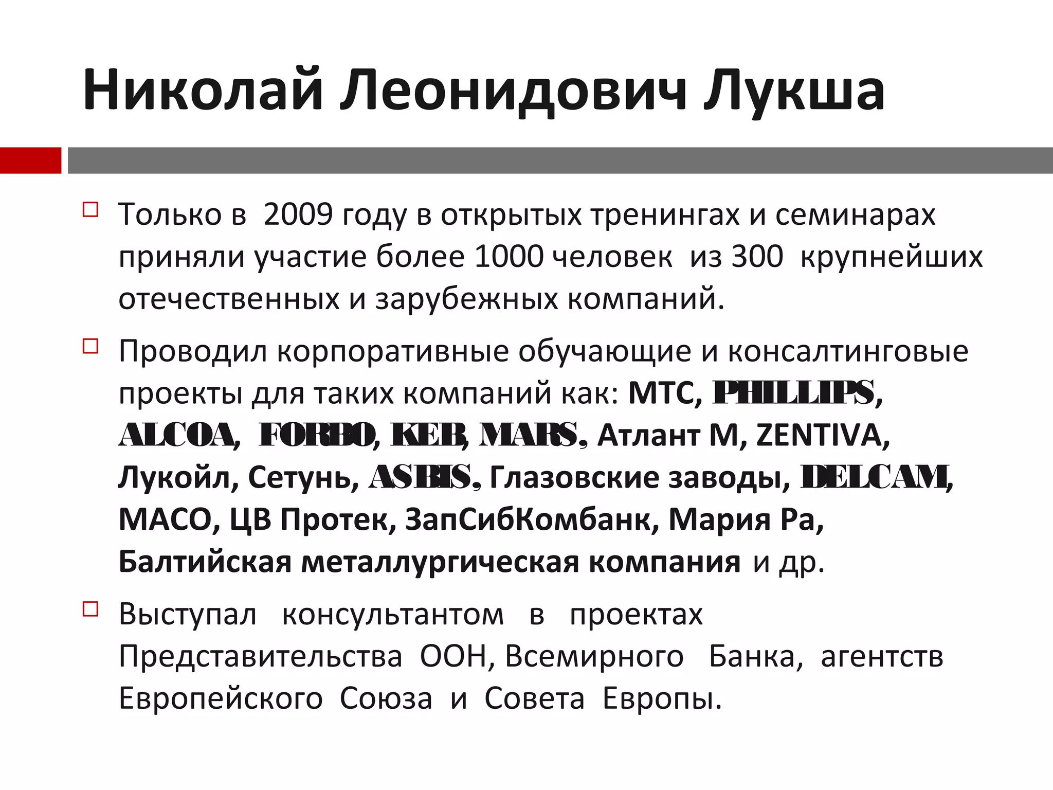 Николай Леонидович Лукша
 Только в 2009 году в открытых тренингах и семинарах
приняли участие более 1000 человек из 300 крупнейших
отечественных и зарубежных компаний.
 Проводил корпоративные обучающие и консалтинговые
проекты для таких компаний как: МТС, PHILLIPS,
ALCOA, FORBO, KEB, MARS, Атлант М, ZENTIVA,
Лукойл, Сетунь, ASBIS, Глазовские заводы, DELCAM,
MACO, ЦВ Протек, ЗапСибКомбанк, Мария Ра,
Балтийская металлургическая компания и др.
 Выступал консультантом в проектах
Представительства ООН, Всемирного Банка, агентств
Европейского Союза и Совета Европы.
 