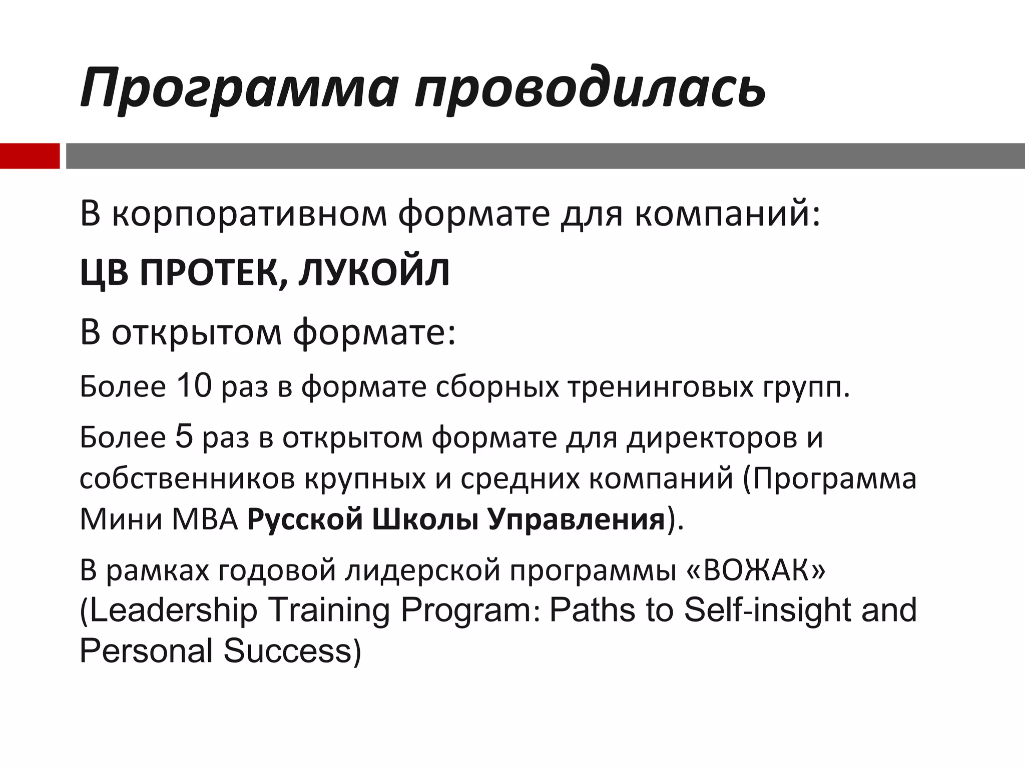 Программа проводилась
В корпоративном формате для компаний:
ЦВ ПРОТЕК, ЛУКОЙЛ
В открытом формате:
Более 10 раз в формате сборных тренинговых групп.
Более 5 раз в открытом формате для директоров и
собственников крупных и средних компаний (Программа
Мини МВА Русской Школы Управления).
В рамках годовой лидерской программы «ВОЖАК»
(Leadership Training Program: Paths to Self-insight and
Personal Success)
 