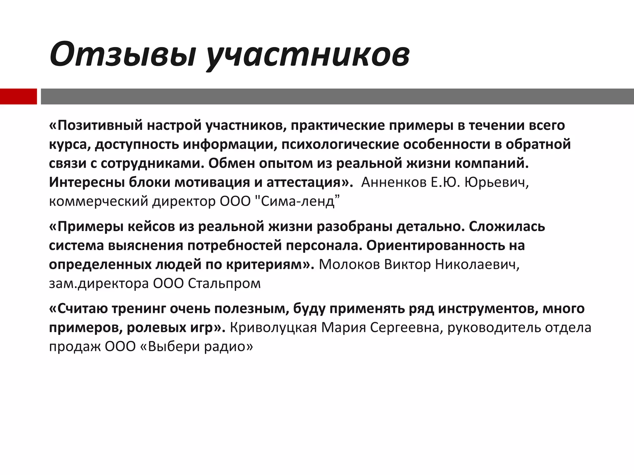 Отзывы участников
«Позитивный настрой участников, практические примеры в течении всего
курса, доступность информации, психологические особенности в обратной
связи с сотрудниками. Обмен опытом из реальной жизни компаний.
Интересны блоки мотивация и аттестация». Анненков Е.Ю. Юрьевич,
коммерческий директор ООО "Сима-ленд”
«Примеры кейсов из реальной жизни разобраны детально. Сложилась
система выяснения потребностей персонала. Ориентированность на
определенных людей по критериям». Молоков Виктор Николаевич,
зам.директора ООО Стальпром
«Считаю тренинг очень полезным, буду применять ряд инструментов, много
примеров, ролевых игр». Криволуцкая Мария Сергеевна, руководитель отдела
продаж ООО «Выбери радио»
 
