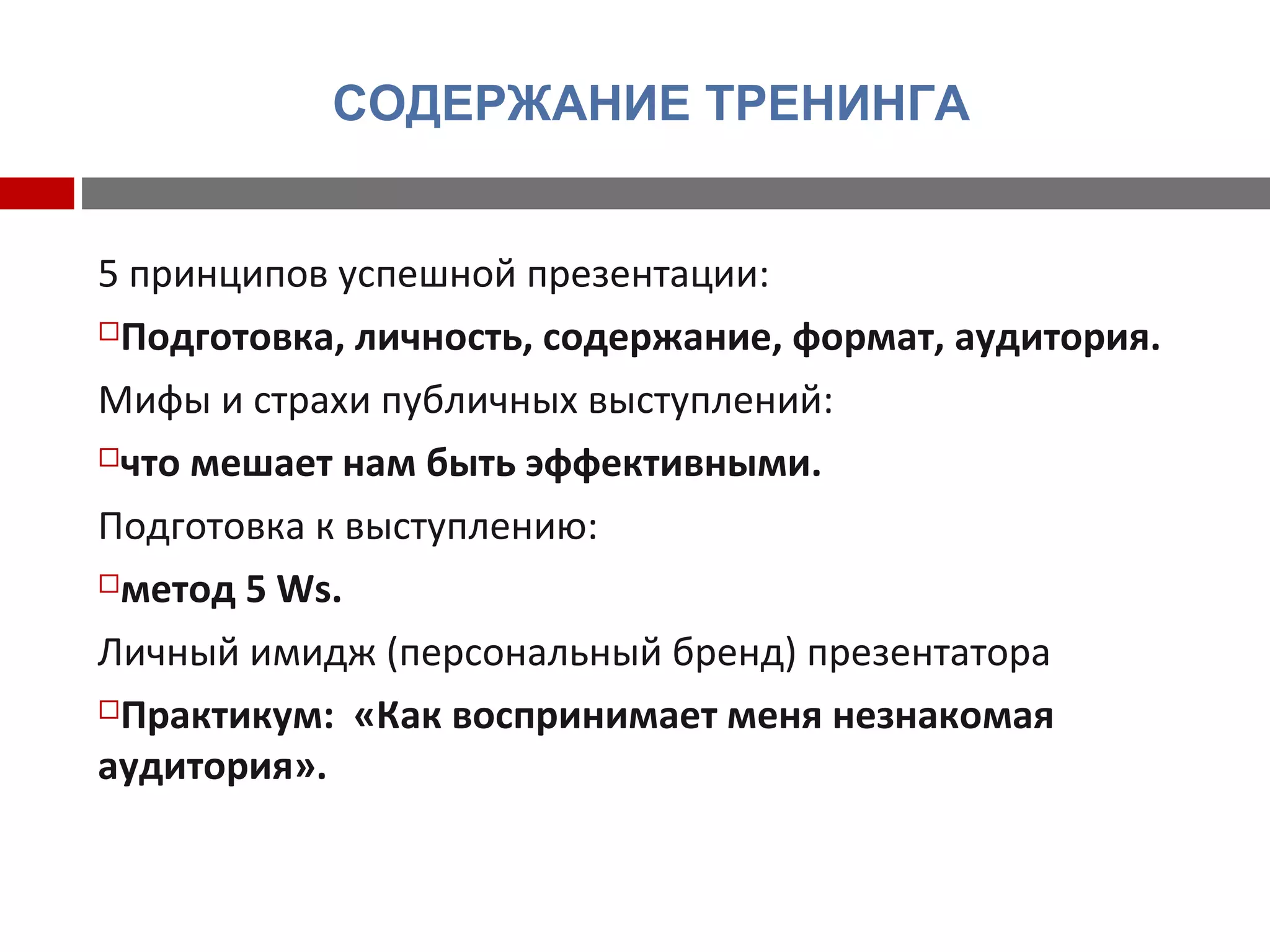 СОДЕРЖАНИЕ ТРЕНИНГА
5 принципов успешной презентации:
Подготовка, личность, содержание, формат, аудитория.
Мифы и страхи публичных выступлений:
что мешает нам быть эффективными.
Подготовка к выступлению:
метод 5 Ws.
Личный имидж (персональный бренд) презентатора
Практикум: «Как воспринимает меня незнакомая
аудитория».
 
