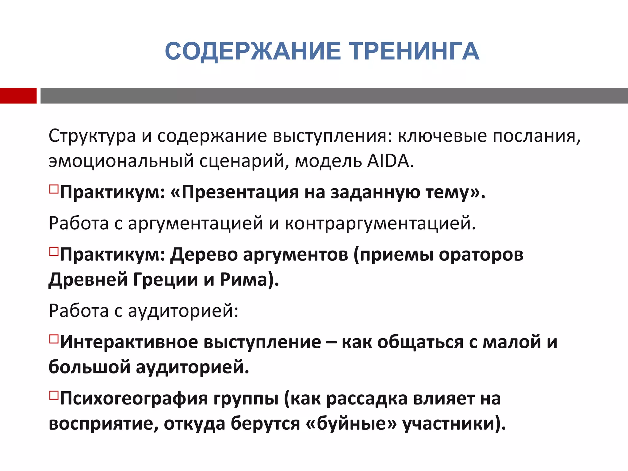 СОДЕРЖАНИЕ ТРЕНИНГА
Структура и содержание выступления: ключевые послания,
эмоциональный сценарий, модель AIDA.
Практикум: «Презентация на заданную тему».
Работа с аргументацией и контраргументацией.
Практикум: Дерево аргументов (приемы ораторов
Древней Греции и Рима).
Работа с аудиторией:
Интерактивное выступление – как общаться с малой и
большой аудиторией.
Психогеография группы (как рассадка влияет на
восприятие, откуда берутся «буйные» участники).
 