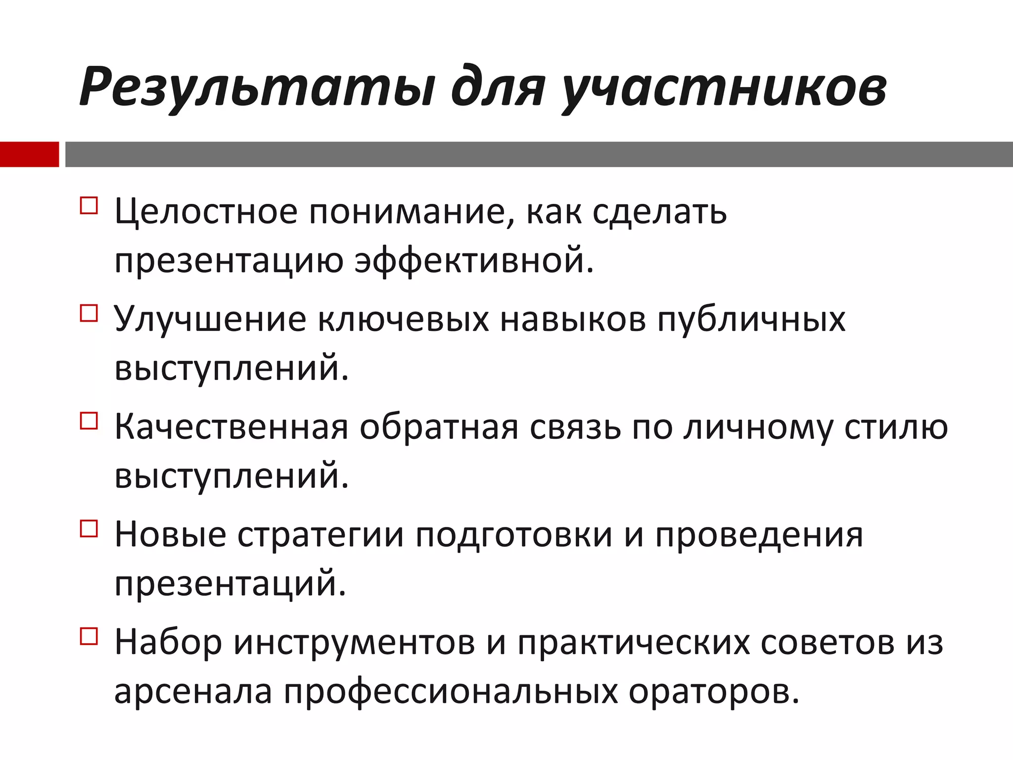 Результаты для участников
 Целостное понимание, как сделать
презентацию эффективной.
 Улучшение ключевых навыков публичных
выступлений.
 Качественная обратная связь по личному стилю
выступлений.
 Новые стратегии подготовки и проведения
презентаций.
 Набор инструментов и практических советов из
арсенала профессиональных ораторов.
 