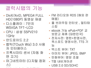 • DivX/XviD, MPEG4 FULL
HD(1080P) 동영상 재생
• 디스플레이 : 7인치
WSVGA TFT-LCD
• CPU : 삼성 S5PV210
1GHz
• 안드로이드 2.2
• 햅틱(TOuch Wiz) 3.0 사용
자 인터페이스
• 프록시미티 센서 (자동 화
면 끄기)
• 마그네트미터 (디지털 컴퍼
스)
• FM 라디오와 RDS (해외 판
매용)
• 풀 브라우징 인터넷 , 멀티태
스킹
• ebook 가능 ePub+PDF 교
보문고 제휴 (대한민국)
• 전자사전: 영한+한영사전,
옥스포드 영영사전, TTS 기
능
• 텍스트 뷰어: TXT
• 이미지 뷰어: JPEG, BMP
• 만화뷰어: 명암 조절
• T맵 내비게이션
• USB 2.0 SD/SDHC
갤럭시탭의 기능
 