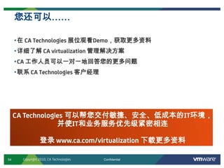 54 ConfidentialCopyright 2010, CA Technologies
•在 CA Technologies 展位观看Demo，获取更多资料
•详细了解 CA virtualization 管理解决方案
•CA 工作人员可以一对一地回答您的更多问题
•联系 CA Technologies 客户经理
您还可以……
CA Technologies 可以帮您交付敏捷、安全、低成本的IT环境，
并使IT和业务服务优先级紧密相连
登录 www.ca.com/virtualization 下载更多资料
 