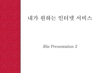 내가 원하는 인터넷 서비스
iBiz Presentation 2
 