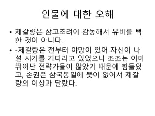 인물에 대한 오해
• 제갈량은 삼고초려에 감동해서 유비를 택
한 것이 아니다.
• -제갈량은 전부터 야망이 있어 자신이 나
설 시기를 기다리고 있었으나 조조는 이미
뛰어난 전략가들이 많았기 때문에 힘들었
고, 손권은 삼국통일에 뜻이 없어서 제갈
량의 이상과 달랐다.
 