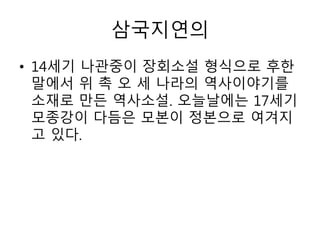 삼국지연의
• 14세기 나관중이 장회소설 형식으로 후한
말에서 위 촉 오 세 나라의 역사이야기를
소재로 만든 역사소설. 오늘날에는 17세기
모종강이 다듬은 모본이 정본으로 여겨지
고 있다.
 