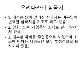 우리나라의 삼국지
• 1. 대부분 많이 알려진 삼국지는 이문열이
번역한 삼국지를 기초로 하고 있음.
• 2. 만화, 소설, 게임등의 소재로 널리 알려
져 있음.
• 3. 대부분 유비를 주인공으로 하였으며 조
조에 반하는 세력들은 모두 부정적으로 묘
사되어 있음.
 