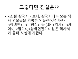 그렇다면 진실은??
• <소설 삼국지> 보다. 삼국지에 나오는 역
사 인물들을 기록한 인물전(<유비전>,
<장비전>, <손권전> 등..)과 <위서>, <세
어>, <잡기>,<삼국연전기> 같은 역사서
가 좀더 사실에 가깝다.
 