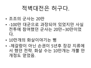 적벽대전은 허구다.
• 조조의 군사는 20만
• -100만 대군으로 과장되어 있었지만 사실
전투에 참여했던 군사는 20만~30만이었
다.
• 10만개의 화살이야기는 뻥
• -제갈량이 아닌 손권이 5년후 장강 지류에
서 했던 전략. 화살 수는 10만개는 개뿔 만
개정도 얻었음.
 