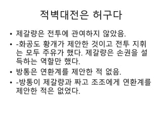 적벽대전은 허구다
• 제갈량은 전투에 관여하지 않았음.
• -화공도 황개가 제안한 것이고 전투 지휘
는 모두 주유가 했다. 제갈량은 손권을 설
득하는 역할만 했다.
• 방통은 연환계를 제안한 적 없음.
• -방통이 제갈량과 짜고 조조에게 연환계를
제안한 적은 없었다.
 