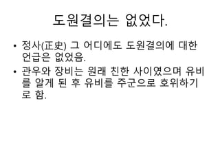도원결의는 없었다.
• 정사(正史) 그 어디에도 도원결의에 대한
언급은 없었음.
• 관우와 장비는 원래 친한 사이였으며 유비
를 알게 된 후 유비를 주군으로 호위하기
로 함.
 