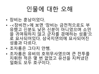 인물에 대한 오해
• 장비는 훈남이었다.
• -<장비전>에 보면 ‘장비는 금전적으로도 부
유했고 신분도 낮은 신분이 아니었으며 소인
을 귀여워하지 않고 군자를 경애하는 성품’으
로 묘사되어있다. 삼국지연의에 묘사되어진
성품과 다르다.
• 조자룡은 그다지 안쌤.
• 조자룡은 유비의 호위무사였으며 큰 전투를
지휘한 적은 몇 번 없었고 유선을 지켜냈던
일화도 모두 호구이다.
 