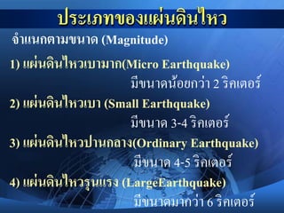 จาแนกตามขนาด (Magnitude)
1) แผ่นดินไหวเบามาก(Micro Earthquake)
มีขนาดน้อยกว่า 2 ริคเตอร์
2) แผ่นดินไหวเบา (Small Earthquake)
มีขนาด 3-4 ริคเตอร์
3) แผ่นดินไหวปานกลาง(Ordinary Earthquake)
มีขนาด 4-5 ริคเตอร์
4) แผ่นดินไหวรุนแรง (LargeEarthquake)
มีขนาดมากว่า 6 ริคเตอร์
 
